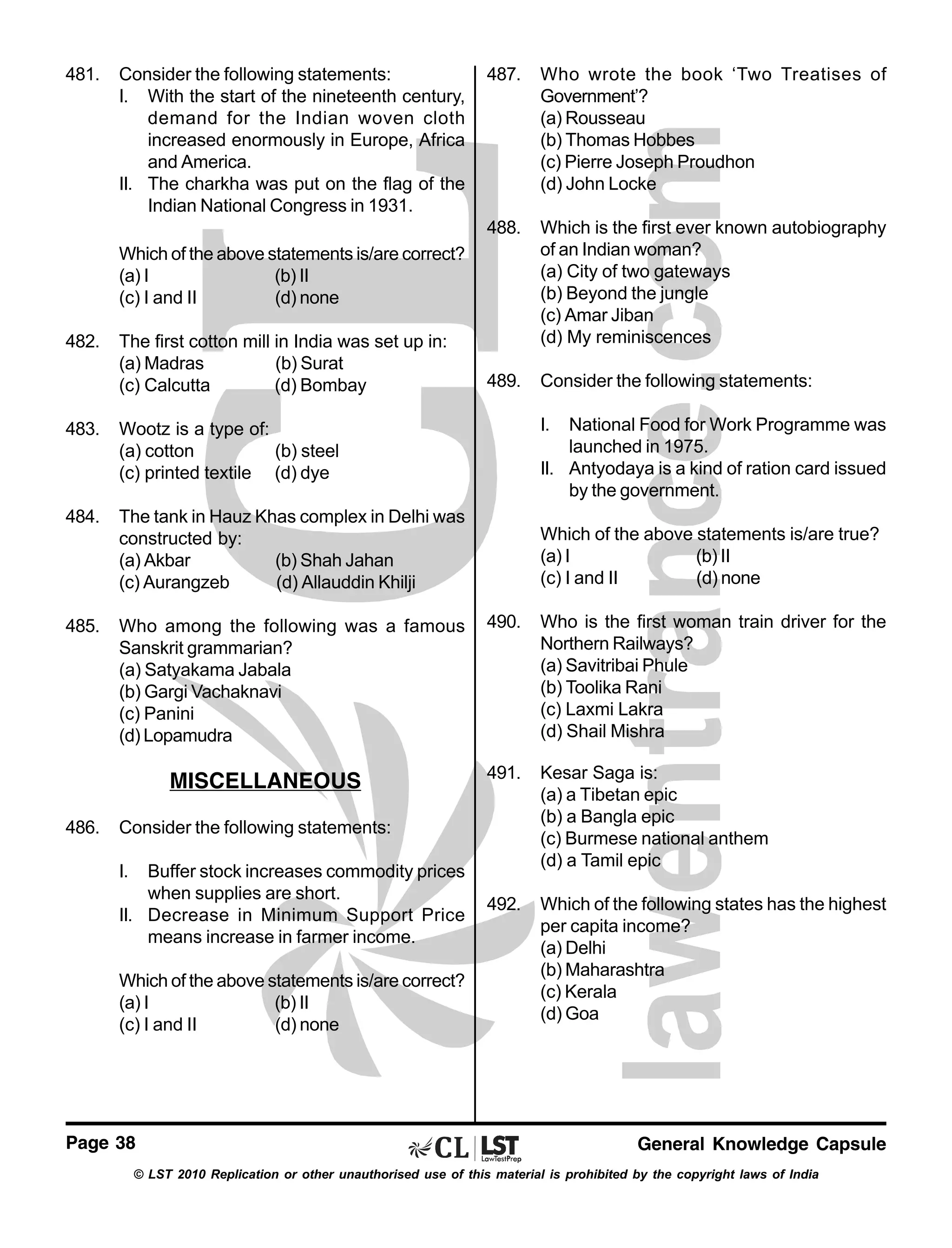 481.

Consider the following statements:
I. With the start of the nineteenth century,
demand for the Indian woven cloth
increased enormously in Europe, Africa
and America.
II. The charkha was put on the flag of the
Indian National Congress in 1931.

487.

Who wrote the book ‘Two Treatises of
Government’?
(a) Rousseau
(b) Thomas Hobbes
(c) Pierre Joseph Proudhon
(d) John Locke

488.

Which is the first ever known autobiography
of an Indian woman?
(a) City of two gateways
(b) Beyond the jungle
(c) Amar Jiban
(d) My reminiscences

489.

Consider the following statements:

Which of the above statements is/are correct?
(a) I
(b) II
(c) I and II
(d) none
482.

The first cotton mill in India was set up in:
(a) Madras
(b) Surat
(c) Calcutta
(d) Bombay

483.

484.

I.

National Food for Work Programme was
launched in 1975.
II. Antyodaya is a kind of ration card issued
by the government.

Wootz is a type of:
(a) cotton
(b) steel
(c) printed textile (d) dye
The tank in Hauz Khas complex in Delhi was
constructed by:
(a) Akbar
(b) Shah Jahan
(c) Aurangzeb
(d) Allauddin Khilji

485.

Who among the following was a famous
Sanskrit grammarian?
(a) Satyakama Jabala
(b) Gargi Vachaknavi
(c) Panini
(d) Lopamudra

MISCELLANEOUS
486.

Which of the above statements is/are true?
(a) I
(b) II
(c) I and II
(d) none
490.

Who is the first woman train driver for the
Northern Railways?
(a) Savitribai Phule
(b) Toolika Rani
(c) Laxmi Lakra
(d) Shail Mishra

491.

Kesar Saga is:
(a) a Tibetan epic
(b) a Bangla epic
(c) Burmese national anthem
(d) a Tamil epic

492.

Which of the following states has the highest
per capita income?
(a) Delhi
(b) Maharashtra
(c) Kerala
(d) Goa

Consider the following statements:
I.

Buffer stock increases commodity prices
when supplies are short.
II. Decrease in Minimum Support Price
means increase in farmer income.
Which of the above statements is/are correct?
(a) I
(b) II
(c) I and II
(d) none

Page 38

General Knowledge Capsule

© LST 2010 Replication or other unauthorised use of this material is prohibited by the copyright laws of India

 