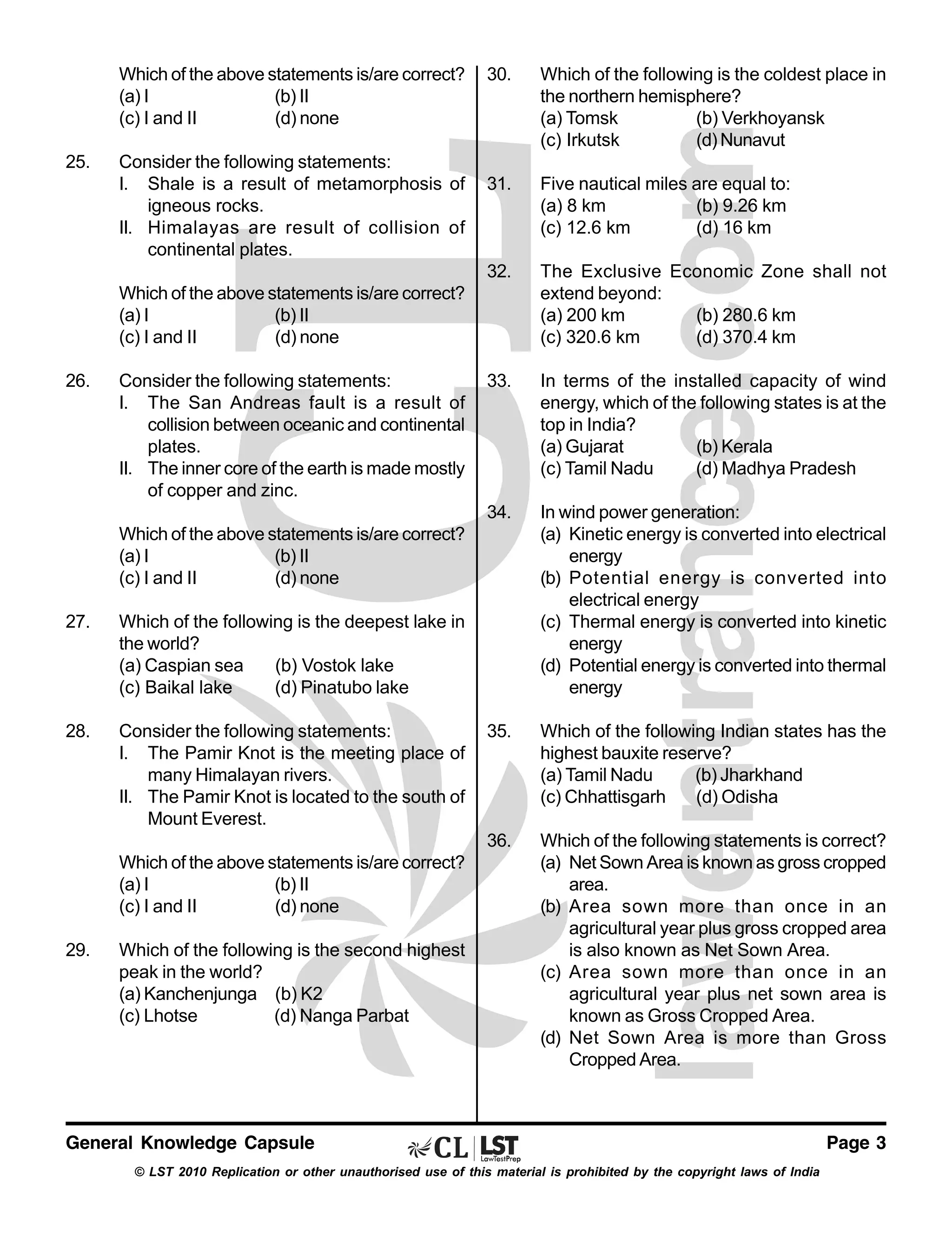 Which of the above statements is/are correct?
(a) I
(b) II
(c) I and II
(d) none

31.

Five nautical miles are equal to:
(a) 8 km
(b) 9.26 km
(c) 12.6 km
(d) 16 km
The Exclusive Economic Zone shall not
extend beyond:
(a) 200 km
(b) 280.6 km
(c) 320.6 km
(d) 370.4 km

33.

In terms of the installed capacity of wind
energy, which of the following states is at the
top in India?
(a) Gujarat
(b) Kerala
(c) Tamil Nadu
(d) Madhya Pradesh

34.

In wind power generation:
(a) Kinetic energy is converted into electrical
energy
(b) Potential energy is converted into
electrical energy
(c) Thermal energy is converted into kinetic
energy
(d) Potential energy is converted into thermal
energy

35.

Which of the following Indian states has the
highest bauxite reserve?
(a) Tamil Nadu
(b) Jharkhand
(c) Chhattisgarh
(d) Odisha

36.

Consider the following statements:
I. Shale is a result of metamorphosis of
igneous rocks.
II. Himalayas are result of collision of
continental plates.

Which of the following is the coldest place in
the northern hemisphere?
(a) Tomsk
(b) Verkhoyansk
(c) Irkutsk
(d) Nunavut

32.

25.

30.

Which of the following statements is correct?
(a) Net Sown Area is known as gross cropped
area.
(b) Area sown more than once in an
agricultural year plus gross cropped area
is also known as Net Sown Area.
(c) Area sown more than once in an
agricultural year plus net sown area is
known as Gross Cropped Area.
(d) Net Sown Area is more than Gross
Cropped Area.

Which of the above statements is/are correct?
(a) I
(b) II
(c) I and II
(d) none
26.

Consider the following statements:
I. The San Andreas fault is a result of
collision between oceanic and continental
plates.
II. The inner core of the earth is made mostly
of copper and zinc.
Which of the above statements is/are correct?
(a) I
(b) II
(c) I and II
(d) none

27.

Which of the following is the deepest lake in
the world?
(a) Caspian sea
(b) Vostok lake
(c) Baikal lake
(d) Pinatubo lake

28.

Consider the following statements:
I. The Pamir Knot is the meeting place of
many Himalayan rivers.
II. The Pamir Knot is located to the south of
Mount Everest.
Which of the above statements is/are correct?
(a) I
(b) II
(c) I and II
(d) none

29.

Which of the following is the second highest
peak in the world?
(a) Kanchenjunga (b) K2
(c) Lhotse
(d) Nanga Parbat

General Knowledge Capsule
© LST 2010 Replication or other unauthorised use of this material is prohibited by the copyright laws of India

Page 3

 