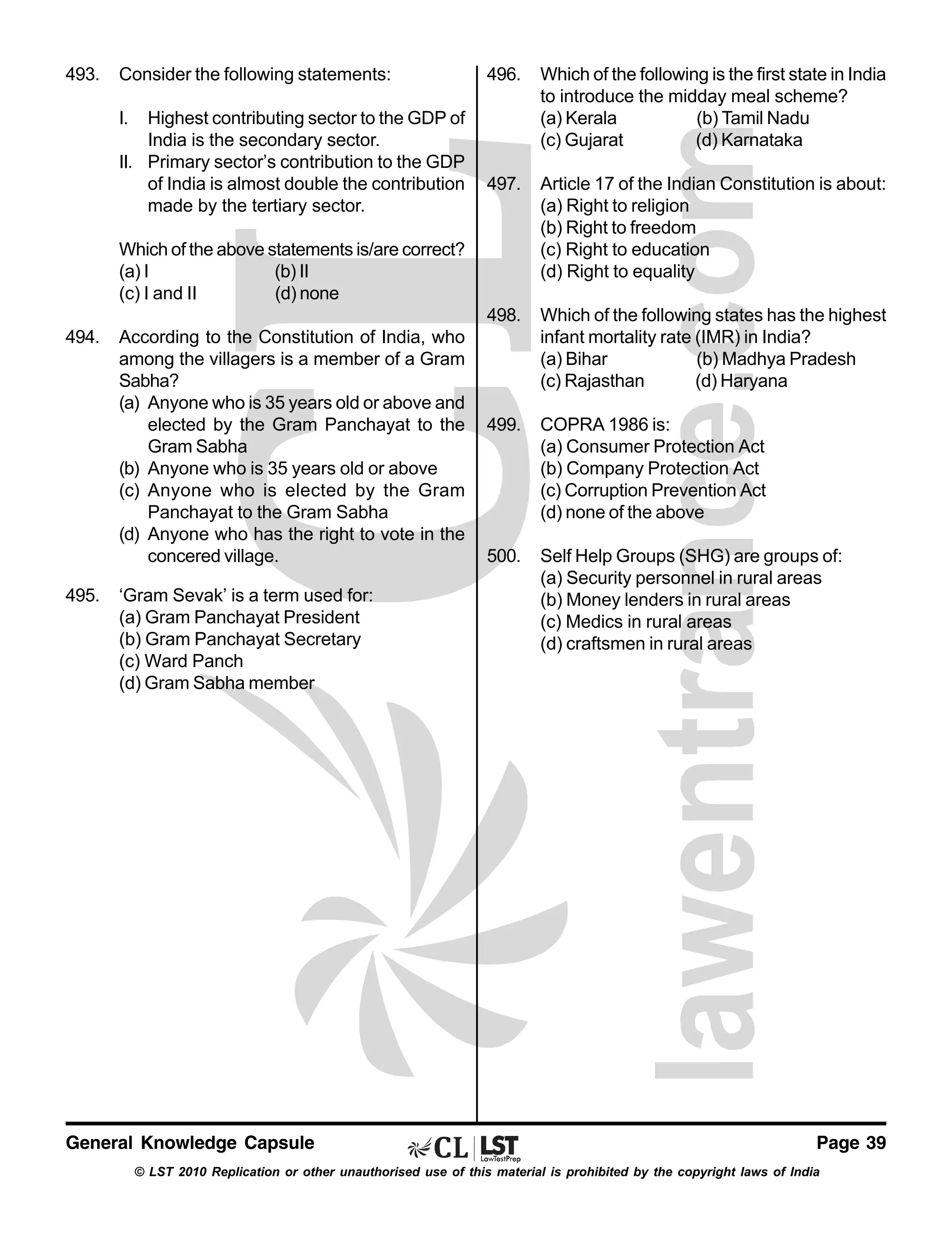 493.

Consider the following statements:

Which of the following is the first state in India
to introduce the midday meal scheme?
(a) Kerala
(b) Tamil Nadu
(c) Gujarat
(d) Karnataka

497.

Article 17 of the Indian Constitution is about:
(a) Right to religion
(b) Right to freedom
(c) Right to education
(d) Right to equality

498.

Highest contributing sector to the GDP of
India is the secondary sector.
II. Primary sector’s contribution to the GDP
of India is almost double the contribution
made by the tertiary sector.

496.

Which of the following states has the highest
infant mortality rate (IMR) in India?
(a) Bihar
(b) Madhya Pradesh
(c) Rajasthan
(d) Haryana

499.

COPRA 1986 is:
(a) Consumer Protection Act
(b) Company Protection Act
(c) Corruption Prevention Act
(d) none of the above

500.

Self Help Groups (SHG) are groups of:
(a) Security personnel in rural areas
(b) Money lenders in rural areas
(c) Medics in rural areas
(d) craftsmen in rural areas

I.

Which of the above statements is/are correct?
(a) I
(b) II
(c) I and II
(d) none
494.

495.

According to the Constitution of India, who
among the villagers is a member of a Gram
Sabha?
(a) Anyone who is 35 years old or above and
elected by the Gram Panchayat to the
Gram Sabha
(b) Anyone who is 35 years old or above
(c) Anyone who is elected by the Gram
Panchayat to the Gram Sabha
(d) Anyone who has the right to vote in the
concered village.
‘Gram Sevak’ is a term used for:
(a) Gram Panchayat President
(b) Gram Panchayat Secretary
(c) Ward Panch
(d) Gram Sabha member

General Knowledge Capsule

Page 39

© LST 2010 Replication or other unauthorised use of this material is prohibited by the copyright laws of India

 