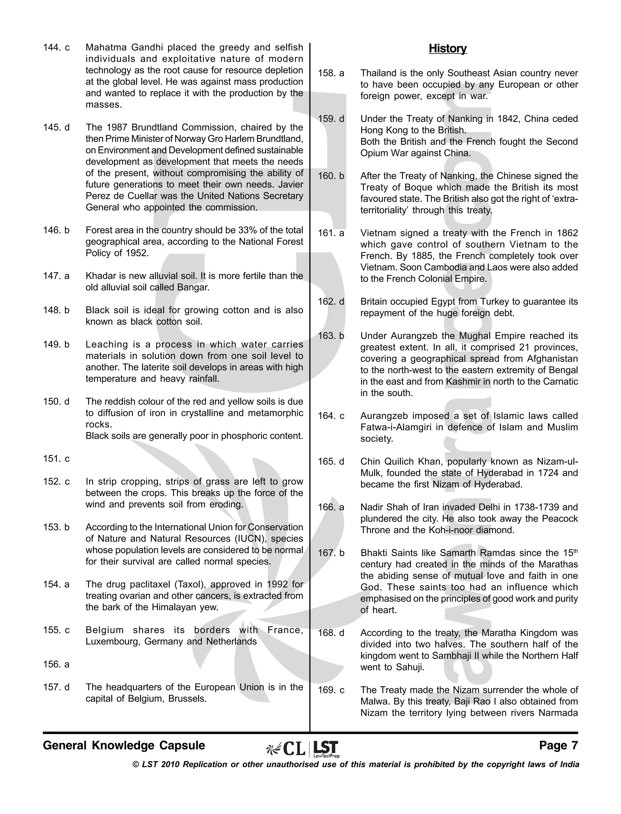 144. c

145. d

Mahatma Gandhi placed the greedy and selfish
individuals and exploitative nature of modern
technology as the root cause for resource depletion
at the global level. He was against mass production
and wanted to replace it with the production by the
masses.

History

146. b

Forest area in the country should be 33% of the total
geographical area, according to the National Forest
Policy of 1952.

147. a

Black soil is ideal for growing cotton and is also
known as black cotton soil.

149. b

Leaching is a process in which water carries
materials in solution down from one soil level to
another. The laterite soil develops in areas with high
temperature and heavy rainfall.

150. d

The reddish colour of the red and yellow soils is due
to diffusion of iron in crystalline and metamorphic
rocks.
Black soils are generally poor in phosphoric content.

159. d

Under the Treaty of Nanking in 1842, China ceded
Hong Kong to the British.
Both the British and the French fought the Second
Opium War against China.

160. b

After the Treaty of Nanking, the Chinese signed the
Treaty of Boque which made the British its most
favoured state. The British also got the right of ‘extraterritoriality’ through this treaty.

161. a

Vietnam signed a treaty with the French in 1862
which gave control of southern Vietnam to the
French. By 1885, the French completely took over
Vietnam. Soon Cambodia and Laos were also added
to the French Colonial Empire.

162. d

Britain occupied Egypt from Turkey to guarantee its
repayment of the huge foreign debt.

163. b

Under Aurangzeb the Mughal Empire reached its
greatest extent. In all, it comprised 21 provinces,
covering a geographical spread from Afghanistan
to the north-west to the eastern extremity of Bengal
in the east and from Kashmir in north to the Carnatic
in the south.

164. c

Aurangzeb imposed a set of Islamic laws called
Fatwa-i-Alamgiri in defence of Islam and Muslim
society.
Chin Quilich Khan, popularly known as Nizam-ulMulk, founded the state of Hyderabad in 1724 and
became the first Nizam of Hyderabad.

166. a

Nadir Shah of Iran invaded Delhi in 1738-1739 and
plundered the city. He also took away the Peacock
Throne and the Koh-i-noor diamond.

167. b

Bhakti Saints like Samarth Ramdas since the 15th
century had created in the minds of the Marathas
the abiding sense of mutual love and faith in one
God. These saints too had an influence which
emphasised on the principles of good work and purity
of heart.

Khadar is new alluvial soil. It is more fertile than the
old alluvial soil called Bangar.

148. b

Thailand is the only Southeast Asian country never
to have been occupied by any European or other
foreign power, except in war.

165. d

The 1987 Brundtland Commission, chaired by the
then Prime Minister of Norway Gro Harlem Brundtland,
on Environment and Development defined sustainable
development as development that meets the needs
of the present, without compromising the ability of
future generations to meet their own needs. Javier
Perez de Cuellar was the United Nations Secretary
General who appointed the commission.

158. a

151. c
152. c

153. b

In strip cropping, strips of grass are left to grow
between the crops. This breaks up the force of the
wind and prevents soil from eroding.
According to the International Union for Conservation
of Nature and Natural Resources (IUCN), species
whose population levels are considered to be normal
for their survival are called normal species.

154. a

The drug paclitaxel (Taxol), approved in 1992 for
treating ovarian and other cancers, is extracted from
the bark of the Himalayan yew.

155. c

Belgium shares its borders with France,
Luxembourg, Germany and Netherlands

168. d

According to the treaty, the Maratha Kingdom was
divided into two halves. The southern half of the
kingdom went to Sambhaji II while the Northern Half
went to Sahuji.

The headquarters of the European Union is in the
capital of Belgium, Brussels.

169. c

The Treaty made the Nizam surrender the whole of
Malwa. By this treaty, Baji Rao I also obtained from
Nizam the territory lying between rivers Narmada

156. a
157. d

General Knowledge Capsule

Page 7

© LST 2010 Replication or other unauthorised use of this material is prohibited by the copyright laws of India

 