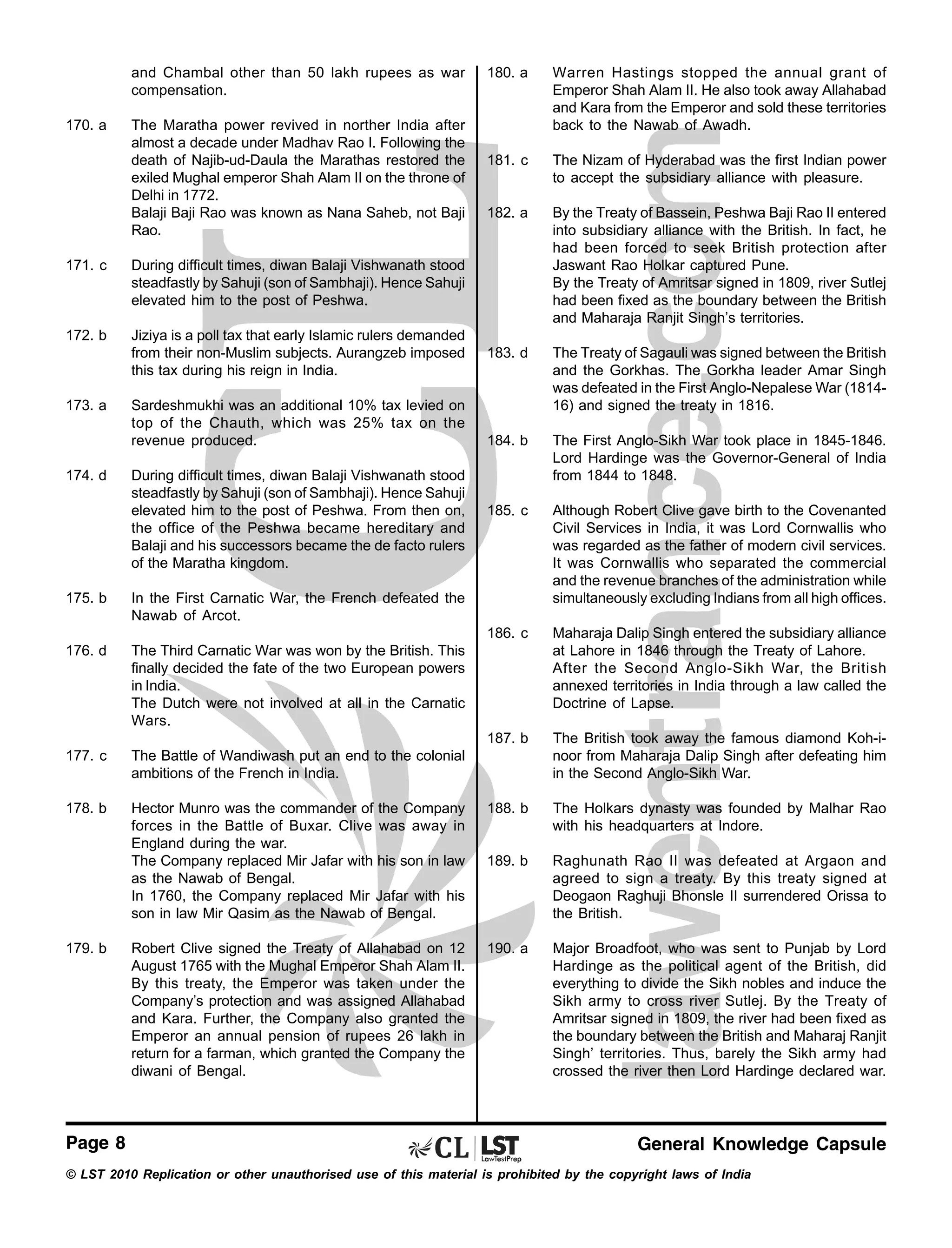 and Chambal other than 50 lakh rupees as war
compensation.

171. c

Jiziya is a poll tax that early Islamic rulers demanded
from their non-Muslim subjects. Aurangzeb imposed
this tax during his reign in India.

The Nizam of Hyderabad was the first Indian power
to accept the subsidiary alliance with pleasure.

182. a

By the Treaty of Bassein, Peshwa Baji Rao II entered
into subsidiary alliance with the British. In fact, he
had been forced to seek British protection after
Jaswant Rao Holkar captured Pune.
By the Treaty of Amritsar signed in 1809, river Sutlej
had been fixed as the boundary between the British
and Maharaja Ranjit Singh’s territories.

183. d

The Treaty of Sagauli was signed between the British
and the Gorkhas. The Gorkha leader Amar Singh
was defeated in the First Anglo-Nepalese War (181416) and signed the treaty in 1816.

184. b

The First Anglo-Sikh War took place in 1845-1846.
Lord Hardinge was the Governor-General of India
from 1844 to 1848.

185. c

Although Robert Clive gave birth to the Covenanted
Civil Services in India, it was Lord Cornwallis who
was regarded as the father of modern civil services.
It was Cornwallis who separated the commercial
and the revenue branches of the administration while
simultaneously excluding Indians from all high offices.
Maharaja Dalip Singh entered the subsidiary alliance
at Lahore in 1846 through the Treaty of Lahore.
After the Second Anglo-Sikh War, the British
annexed territories in India through a law called the
Doctrine of Lapse.
The British took away the famous diamond Koh-inoor from Maharaja Dalip Singh after defeating him
in the Second Anglo-Sikh War.

During difficult times, diwan Balaji Vishwanath stood
steadfastly by Sahuji (son of Sambhaji). Hence Sahuji
elevated him to the post of Peshwa.

172. b

181. c

187. b

The Maratha power revived in norther India after
almost a decade under Madhav Rao I. Following the
death of Najib-ud-Daula the Marathas restored the
exiled Mughal emperor Shah Alam II on the throne of
Delhi in 1772.
Balaji Baji Rao was known as Nana Saheb, not Baji
Rao.

Warren Hastings stopped the annual grant of
Emperor Shah Alam II. He also took away Allahabad
and Kara from the Emperor and sold these territories
back to the Nawab of Awadh.

186. c

170. a

180. a

173. a

174. d

Sardeshmukhi was an additional 10% tax levied on
top of the Chauth, which was 25% tax on the
revenue produced.
During difficult times, diwan Balaji Vishwanath stood
steadfastly by Sahuji (son of Sambhaji). Hence Sahuji
elevated him to the post of Peshwa. From then on,
the office of the Peshwa became hereditary and
Balaji and his successors became the de facto rulers
of the Maratha kingdom.

175. b

In the First Carnatic War, the French defeated the
Nawab of Arcot.

176. d

The Third Carnatic War was won by the British. This
finally decided the fate of the two European powers
in India.
The Dutch were not involved at all in the Carnatic
Wars.

177. c

The Battle of Wandiwash put an end to the colonial
ambitions of the French in India.

178. b

Hector Munro was the commander of the Company
forces in the Battle of Buxar. Clive was away in
England during the war.
The Company replaced Mir Jafar with his son in law
as the Nawab of Bengal.
In 1760, the Company replaced Mir Jafar with his
son in law Mir Qasim as the Nawab of Bengal.

188. b

The Holkars dynasty was founded by Malhar Rao
with his headquarters at Indore.

189. b

Raghunath Rao II was defeated at Argaon and
agreed to sign a treaty. By this treaty signed at
Deogaon Raghuji Bhonsle II surrendered Orissa to
the British.

Robert Clive signed the Treaty of Allahabad on 12
August 1765 with the Mughal Emperor Shah Alam II.
By this treaty, the Emperor was taken under the
Company’s protection and was assigned Allahabad
and Kara. Further, the Company also granted the
Emperor an annual pension of rupees 26 lakh in
return for a farman, which granted the Company the
diwani of Bengal.

190. a

Major Broadfoot, who was sent to Punjab by Lord
Hardinge as the political agent of the British, did
everything to divide the Sikh nobles and induce the
Sikh army to cross river Sutlej. By the Treaty of
Amritsar signed in 1809, the river had been fixed as
the boundary between the British and Maharaj Ranjit
Singh’ territories. Thus, barely the Sikh army had
crossed the river then Lord Hardinge declared war.

179. b

Page 8

General Knowledge Capsule

© LST 2010 Replication or other unauthorised use of this material is prohibited by the copyright laws of India

 