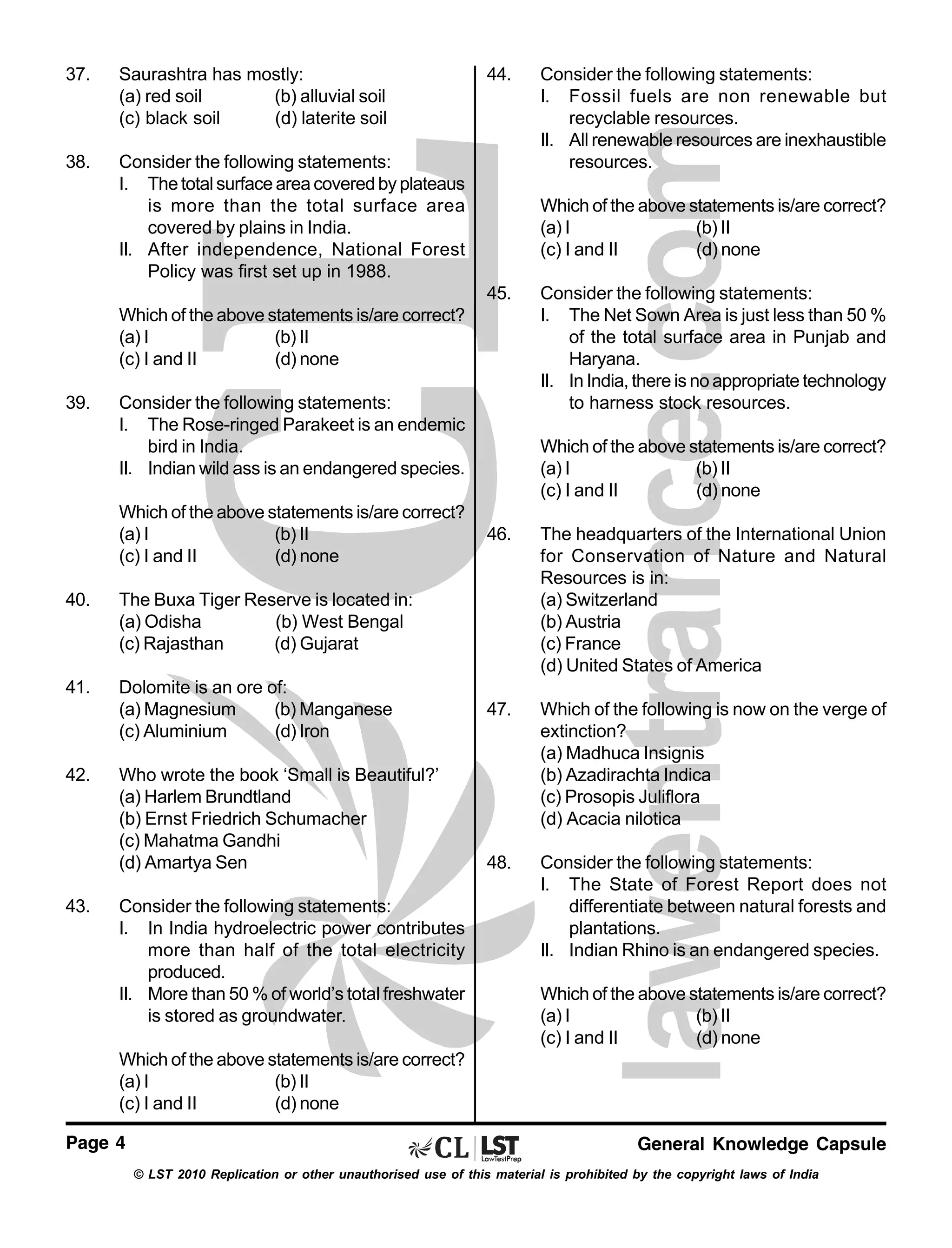 37.

Saurashtra has mostly:
(a) red soil
(b) alluvial soil
(c) black soil
(d) laterite soil

38.

Consider the following statements:
I. The total surface area covered by plateaus
is more than the total surface area
covered by plains in India.
II. After independence, National Forest
Policy was first set up in 1988.

44.

Which of the above statements is/are correct?
(a) I
(b) II
(c) I and II
(d) none
45.

Which of the above statements is/are correct?
(a) I
(b) II
(c) I and II
(d) none
39.

Consider the following statements:
I. The Rose-ringed Parakeet is an endemic
bird in India.
II. Indian wild ass is an endangered species.
Which of the above statements is/are correct?
(a) I
(b) II
(c) I and II
(d) none

40.

Dolomite is an ore of:
(a) Magnesium
(b) Manganese
(c) Aluminium
(d) Iron

42.

43.

Who wrote the book ‘Small is Beautiful?’
(a) Harlem Brundtland
(b) Ernst Friedrich Schumacher
(c) Mahatma Gandhi
(d) Amartya Sen
Consider the following statements:
I. In India hydroelectric power contributes
more than half of the total electricity
produced.
II. More than 50 % of world’s total freshwater
is stored as groundwater.

Consider the following statements:
I. The Net Sown Area is just less than 50 %
of the total surface area in Punjab and
Haryana.
II. In India, there is no appropriate technology
to harness stock resources.
Which of the above statements is/are correct?
(a) I
(b) II
(c) I and II
(d) none

46.

The headquarters of the International Union
for Conservation of Nature and Natural
Resources is in:
(a) Switzerland
(b) Austria
(c) France
(d) United States of America

47.

Which of the following is now on the verge of
extinction?
(a) Madhuca Insignis
(b) Azadirachta Indica
(c) Prosopis Juliflora
(d) Acacia nilotica

48.

Consider the following statements:
I. The State of Forest Report does not
differentiate between natural forests and
plantations.
II. Indian Rhino is an endangered species.

The Buxa Tiger Reserve is located in:
(a) Odisha
(b) West Bengal
(c) Rajasthan
(d) Gujarat

41.

Consider the following statements:
I. Fossil fuels are non renewable but
recyclable resources.
II. All renewable resources are inexhaustible
resources.

Which of the above statements is/are correct?
(a) I
(b) II
(c) I and II
(d) none

Which of the above statements is/are correct?
(a) I
(b) II
(c) I and II
(d) none
Page 4

General Knowledge Capsule
© LST 2010 Replication or other unauthorised use of this material is prohibited by the copyright laws of India

 