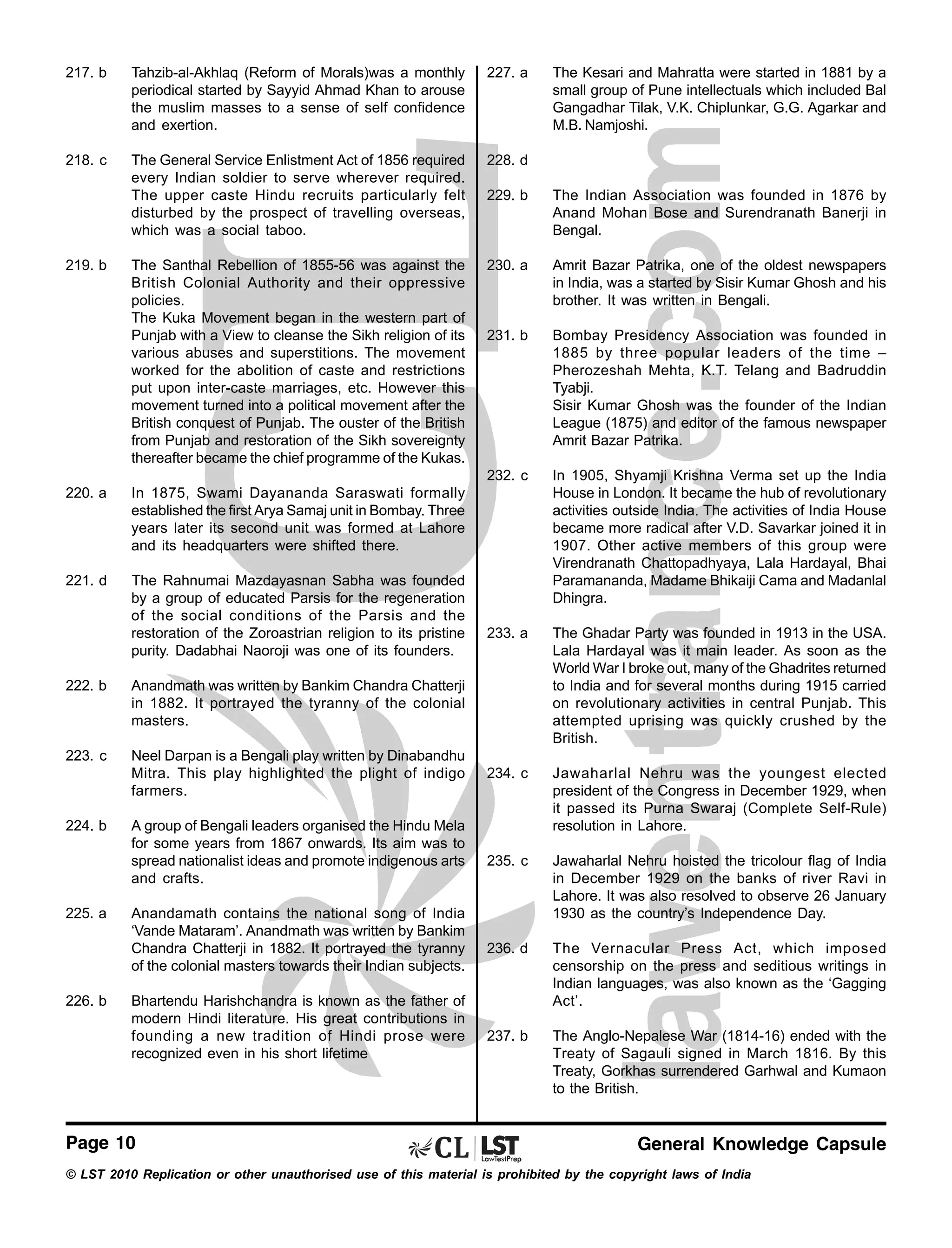 217. b

Tahzib-al-Akhlaq (Reform of Morals)was a monthly
periodical started by Sayyid Ahmad Khan to arouse
the muslim masses to a sense of self confidence
and exertion.

227. a

218. c

The General Service Enlistment Act of 1856 required
every Indian soldier to serve wherever required.
The upper caste Hindu recruits particularly felt
disturbed by the prospect of travelling overseas,
which was a social taboo.

228. d
229. b

The Indian Association was founded in 1876 by
Anand Mohan Bose and Surendranath Banerji in
Bengal.

The Santhal Rebellion of 1855-56 was against the
British Colonial Authority and their oppressive
policies.
The Kuka Movement began in the western part of
Punjab with a View to cleanse the Sikh religion of its
various abuses and superstitions. The movement
worked for the abolition of caste and restrictions
put upon inter-caste marriages, etc. However this
movement turned into a political movement after the
British conquest of Punjab. The ouster of the British
from Punjab and restoration of the Sikh sovereignty
thereafter became the chief programme of the Kukas.

230. a

Amrit Bazar Patrika, one of the oldest newspapers
in India, was a started by Sisir Kumar Ghosh and his
brother. It was written in Bengali.

231. b

Bombay Presidency Association was founded in
1885 by three popular leaders of the time –
Pherozeshah Mehta, K.T. Telang and Badruddin
Tyabji.
Sisir Kumar Ghosh was the founder of the Indian
League (1875) and editor of the famous newspaper
Amrit Bazar Patrika.

232. c

In 1905, Shyamji Krishna Verma set up the India
House in London. It became the hub of revolutionary
activities outside India. The activities of India House
became more radical after V.D. Savarkar joined it in
1907. Other active members of this group were
Virendranath Chattopadhyaya, Lala Hardayal, Bhai
Paramananda, Madame Bhikaiji Cama and Madanlal
Dhingra.

233. a

The Ghadar Party was founded in 1913 in the USA.
Lala Hardayal was it main leader. As soon as the
World War I broke out, many of the Ghadrites returned
to India and for several months during 1915 carried
on revolutionary activities in central Punjab. This
attempted uprising was quickly crushed by the
British.

234. c

Jawaharlal Nehru was the youngest elected
president of the Congress in December 1929, when
it passed its Purna Swaraj (Complete Self-Rule)
resolution in Lahore.

235. c

Jawaharlal Nehru hoisted the tricolour flag of India
in December 1929 on the banks of river Ravi in
Lahore. It was also resolved to observe 26 January
1930 as the country’s Independence Day.

236. d

The Vernacular Press Act, which imposed
censorship on the press and seditious writings in
Indian languages, was also known as the ‘Gagging
Act’.

237. b

The Anglo-Nepalese War (1814-16) ended with the
Treaty of Sagauli signed in March 1816. By this
Treaty, Gorkhas surrendered Garhwal and Kumaon
to the British.

219. b

220. a

In 1875, Swami Dayananda Saraswati formally
established the first Arya Samaj unit in Bombay. Three
years later its second unit was formed at Lahore
and its headquarters were shifted there.

221. d

The Rahnumai Mazdayasnan Sabha was founded
by a group of educated Parsis for the regeneration
of the social conditions of the Parsis and the
restoration of the Zoroastrian religion to its pristine
purity. Dadabhai Naoroji was one of its founders.

222. b

Anandmath was written by Bankim Chandra Chatterji
in 1882. It portrayed the tyranny of the colonial
masters.

223. c

Neel Darpan is a Bengali play written by Dinabandhu
Mitra. This play highlighted the plight of indigo
farmers.

224. b

225. a

226. b

A group of Bengali leaders organised the Hindu Mela
for some years from 1867 onwards. Its aim was to
spread nationalist ideas and promote indigenous arts
and crafts.
Anandamath contains the national song of India
‘Vande Mataram’. Anandmath was written by Bankim
Chandra Chatterji in 1882. It portrayed the tyranny
of the colonial masters towards their Indian subjects.
Bhartendu Harishchandra is known as the father of
modern Hindi literature. His great contributions in
founding a new tradition of Hindi prose were
recognized even in his short lifetime

Page 10

The Kesari and Mahratta were started in 1881 by a
small group of Pune intellectuals which included Bal
Gangadhar Tilak, V.K. Chiplunkar, G.G. Agarkar and
M.B. Namjoshi.

General Knowledge Capsule

© LST 2010 Replication or other unauthorised use of this material is prohibited by the copyright laws of India

 