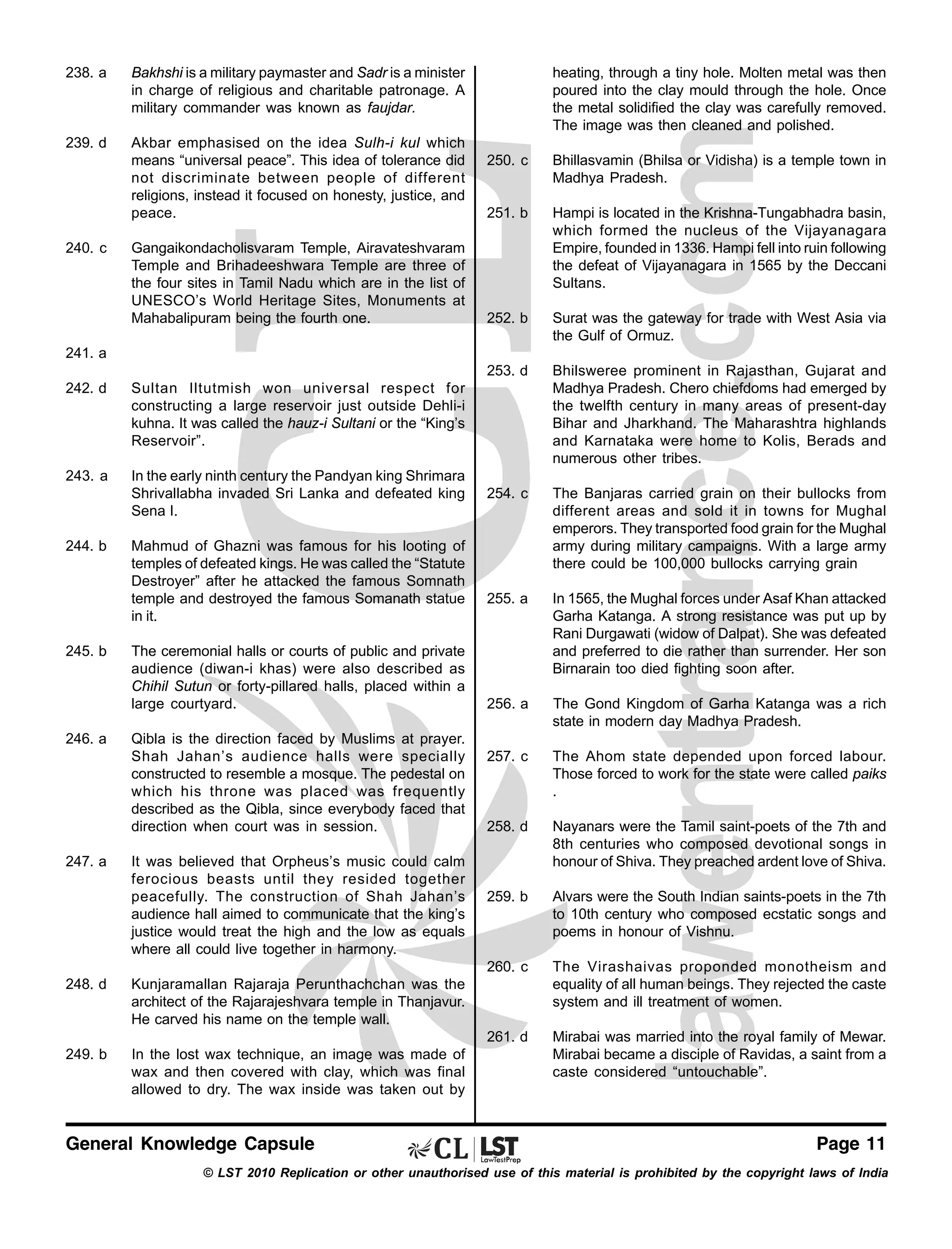 238. a

239. d

Akbar emphasised on the idea Sulh-i kul which
means “universal peace”. This idea of tolerance did
not discriminate between people of different
religions, instead it focused on honesty, justice, and
peace.

heating, through a tiny hole. Molten metal was then
poured into the clay mould through the hole. Once
the metal solidified the clay was carefully removed.
The image was then cleaned and polished.

Bakhshi is a military paymaster and Sadr is a minister
in charge of religious and charitable patronage. A
military commander was known as faujdar.

251. b

Hampi is located in the Krishna-Tungabhadra basin,
which formed the nucleus of the Vijayanagara
Empire, founded in 1336. Hampi fell into ruin following
the defeat of Vijayanagara in 1565 by the Deccani
Sultans.

252. b

Surat was the gateway for trade with West Asia via
the Gulf of Ormuz.
Bhilsweree prominent in Rajasthan, Gujarat and
Madhya Pradesh. Chero chiefdoms had emerged by
the twelfth century in many areas of present-day
Bihar and Jharkhand. The Maharashtra highlands
and Karnataka were home to Kolis, Berads and
numerous other tribes.

254. c

The Banjaras carried grain on their bullocks from
different areas and sold it in towns for Mughal
emperors. They transported food grain for the Mughal
army during military campaigns. With a large army
there could be 100,000 bullocks carrying grain

255. a

In 1565, the Mughal forces under Asaf Khan attacked
Garha Katanga. A strong resistance was put up by
Rani Durgawati (widow of Dalpat). She was defeated
and preferred to die rather than surrender. Her son
Birnarain too died fighting soon after.

256. a

The Gond Kingdom of Garha Katanga was a rich
state in modern day Madhya Pradesh.

257. c

The Ahom state depended upon forced labour.
Those forced to work for the state were called paiks
.

258. d

Nayanars were the Tamil saint-poets of the 7th and
8th centuries who composed devotional songs in
honour of Shiva. They preached ardent love of Shiva.

259. b

Alvars were the South Indian saints-poets in the 7th
to 10th century who composed ecstatic songs and
poems in honour of Vishnu.

260. c

The Virashaivas proponded monotheism and
equality of all human beings. They rejected the caste
system and ill treatment of women.

261. d

Gangaikondacholisvaram Temple, Airavateshvaram
Temple and Brihadeeshwara Temple are three of
the four sites in Tamil Nadu which are in the list of
UNESCO’s World Heritage Sites, Monuments at
Mahabalipuram being the fourth one.

Bhillasvamin (Bhilsa or Vidisha) is a temple town in
Madhya Pradesh.

253. d

240. c

250. c

Mirabai was married into the royal family of Mewar.
Mirabai became a disciple of Ravidas, a saint from a
caste considered “untouchable”.

241. a
242. d

Sultan Iltutmish won universal respect for
constructing a large reservoir just outside Dehli-i
kuhna. It was called the hauz-i Sultani or the “King’s
Reservoir”.

243. a

In the early ninth century the Pandyan king Shrimara
Shrivallabha invaded Sri Lanka and defeated king
Sena I.

244. b

245. b

246. a

247. a

Mahmud of Ghazni was famous for his looting of
temples of defeated kings. He was called the “Statute
Destroyer” after he attacked the famous Somnath
temple and destroyed the famous Somanath statue
in it.
The ceremonial halls or courts of public and private
audience (diwan-i khas) were also described as
Chihil Sutun or forty-pillared halls, placed within a
large courtyard.
Qibla is the direction faced by Muslims at prayer.
Shah Jahan’s audience halls were specially
constructed to resemble a mosque. The pedestal on
which his throne was placed was frequently
described as the Qibla, since everybody faced that
direction when court was in session.
It was believed that Orpheus’s music could calm
ferocious beasts until they resided together
peacefully. The construction of Shah Jahan’s
audience hall aimed to communicate that the king’s
justice would treat the high and the low as equals
where all could live together in harmony.

248. d

Kunjaramallan Rajaraja Perunthachchan was the
architect of the Rajarajeshvara temple in Thanjavur.
He carved his name on the temple wall.

249. b

In the lost wax technique, an image was made of
wax and then covered with clay, which was final
allowed to dry. The wax inside was taken out by

General Knowledge Capsule

Page 11

© LST 2010 Replication or other unauthorised use of this material is prohibited by the copyright laws of India

 
