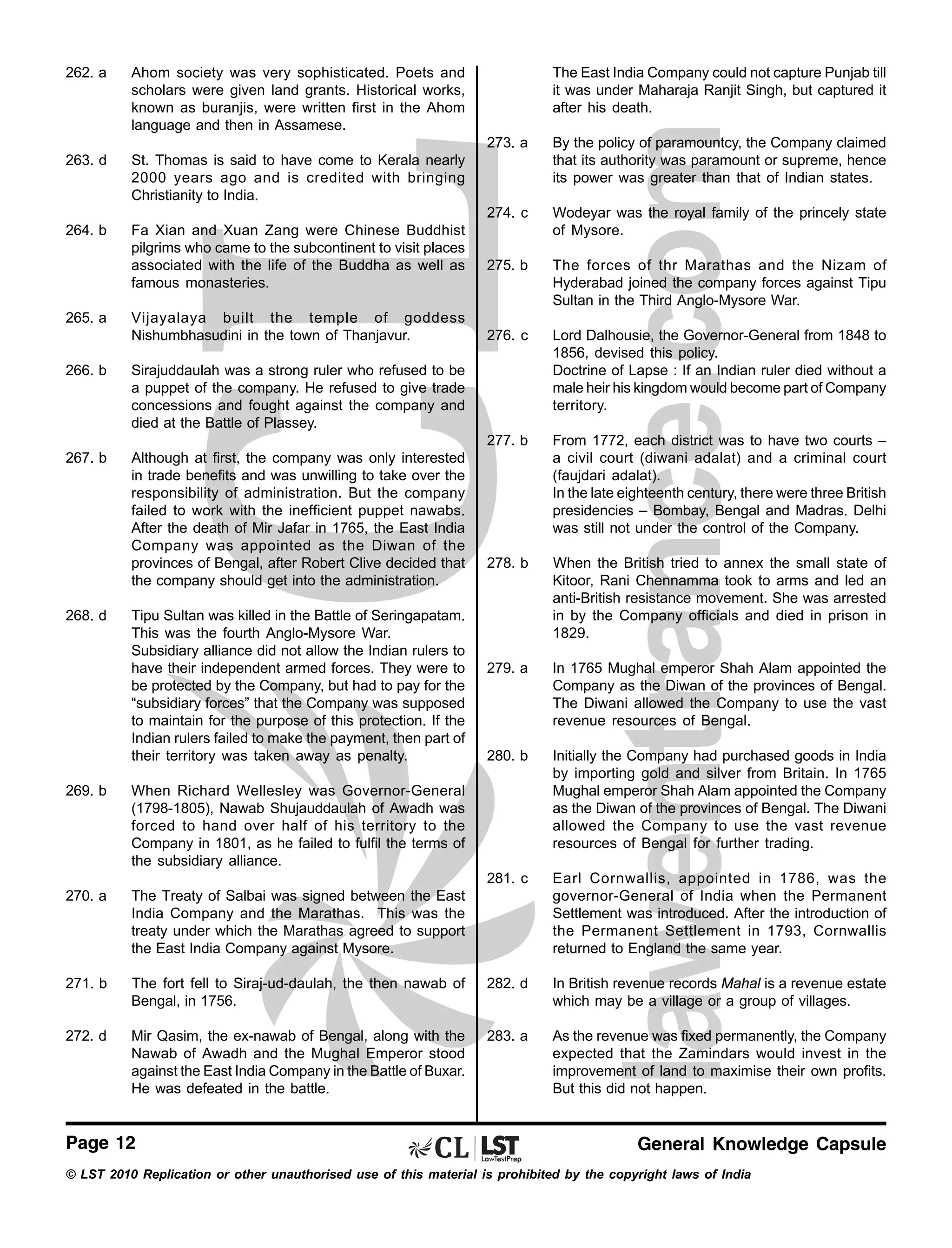 262. a

Ahom society was very sophisticated. Poets and
scholars were given land grants. Historical works,
known as buranjis, were written first in the Ahom
language and then in Assamese.

263. d

St. Thomas is said to have come to Kerala nearly
2000 years ago and is credited with bringing
Christianity to India.

264. b

Fa Xian and Xuan Zang were Chinese Buddhist
pilgrims who came to the subcontinent to visit places
associated with the life of the Buddha as well as
famous monasteries.

The East India Company could not capture Punjab till
it was under Maharaja Ranjit Singh, but captured it
after his death.
273. a

274. c

266. b

Although at first, the company was only interested
in trade benefits and was unwilling to take over the
responsibility of administration. But the company
failed to work with the inefficient puppet nawabs.
After the death of Mir Jafar in 1765, the East India
Company was appointed as the Diwan of the
provinces of Bengal, after Robert Clive decided that
the company should get into the administration.

The forces of thr Marathas and the Nizam of
Hyderabad joined the company forces against Tipu
Sultan in the Third Anglo-Mysore War.

276. c

Lord Dalhousie, the Governor-General from 1848 to
1856, devised this policy.
Doctrine of Lapse : If an Indian ruler died without a
male heir his kingdom would become part of Company
territory.
From 1772, each district was to have two courts –
a civil court (diwani adalat) and a criminal court
(faujdari adalat).
In the late eighteenth century, there were three British
presidencies – Bombay, Bengal and Madras. Delhi
was still not under the control of the Company.

278. b

When the British tried to annex the small state of
Kitoor, Rani Chennamma took to arms and led an
anti-British resistance movement. She was arrested
in by the Company officials and died in prison in
1829.

279. a

In 1765 Mughal emperor Shah Alam appointed the
Company as the Diwan of the provinces of Bengal.
The Diwani allowed the Company to use the vast
revenue resources of Bengal.

280. b

Initially the Company had purchased goods in India
by importing gold and silver from Britain. In 1765
Mughal emperor Shah Alam appointed the Company
as the Diwan of the provinces of Bengal. The Diwani
allowed the Company to use the vast revenue
resources of Bengal for further trading.
Earl Cornwallis, appointed in 1786, was the
governor-General of India when the Permanent
Settlement was introduced. After the introduction of
the Permanent Settlement in 1793, Cornwallis
returned to England the same year.

Sirajuddaulah was a strong ruler who refused to be
a puppet of the company. He refused to give trade
concessions and fought against the company and
died at the Battle of Plassey.

267. b

275. b

281. c

Vijayalaya built the temple of goddess
Nishumbhasudini in the town of Thanjavur.

Wodeyar was the royal family of the princely state
of Mysore.

277. b

265. a

By the policy of paramountcy, the Company claimed
that its authority was paramount or supreme, hence
its power was greater than that of Indian states.

268. d

Tipu Sultan was killed in the Battle of Seringapatam.
This was the fourth Anglo-Mysore War.
Subsidiary alliance did not allow the Indian rulers to
have their independent armed forces. They were to
be protected by the Company, but had to pay for the
“subsidiary forces” that the Company was supposed
to maintain for the purpose of this protection. If the
Indian rulers failed to make the payment, then part of
their territory was taken away as penalty.

269. b

When Richard Wellesley was Governor-General
(1798-1805), Nawab Shujauddaulah of Awadh was
forced to hand over half of his territory to the
Company in 1801, as he failed to fulfil the terms of
the subsidiary alliance.

270. a

The Treaty of Salbai was signed between the East
India Company and the Marathas. This was the
treaty under which the Marathas agreed to support
the East India Company against Mysore.

271. b

The fort fell to Siraj-ud-daulah, the then nawab of
Bengal, in 1756.

282. d

In British revenue records Mahal is a revenue estate
which may be a village or a group of villages.

272. d

Mir Qasim, the ex-nawab of Bengal, along with the
Nawab of Awadh and the Mughal Emperor stood
against the East India Company in the Battle of Buxar.
He was defeated in the battle.

283. a

As the revenue was fixed permanently, the Company
expected that the Zamindars would invest in the
improvement of land to maximise their own profits.
But this did not happen.

Page 12

General Knowledge Capsule

© LST 2010 Replication or other unauthorised use of this material is prohibited by the copyright laws of India

 