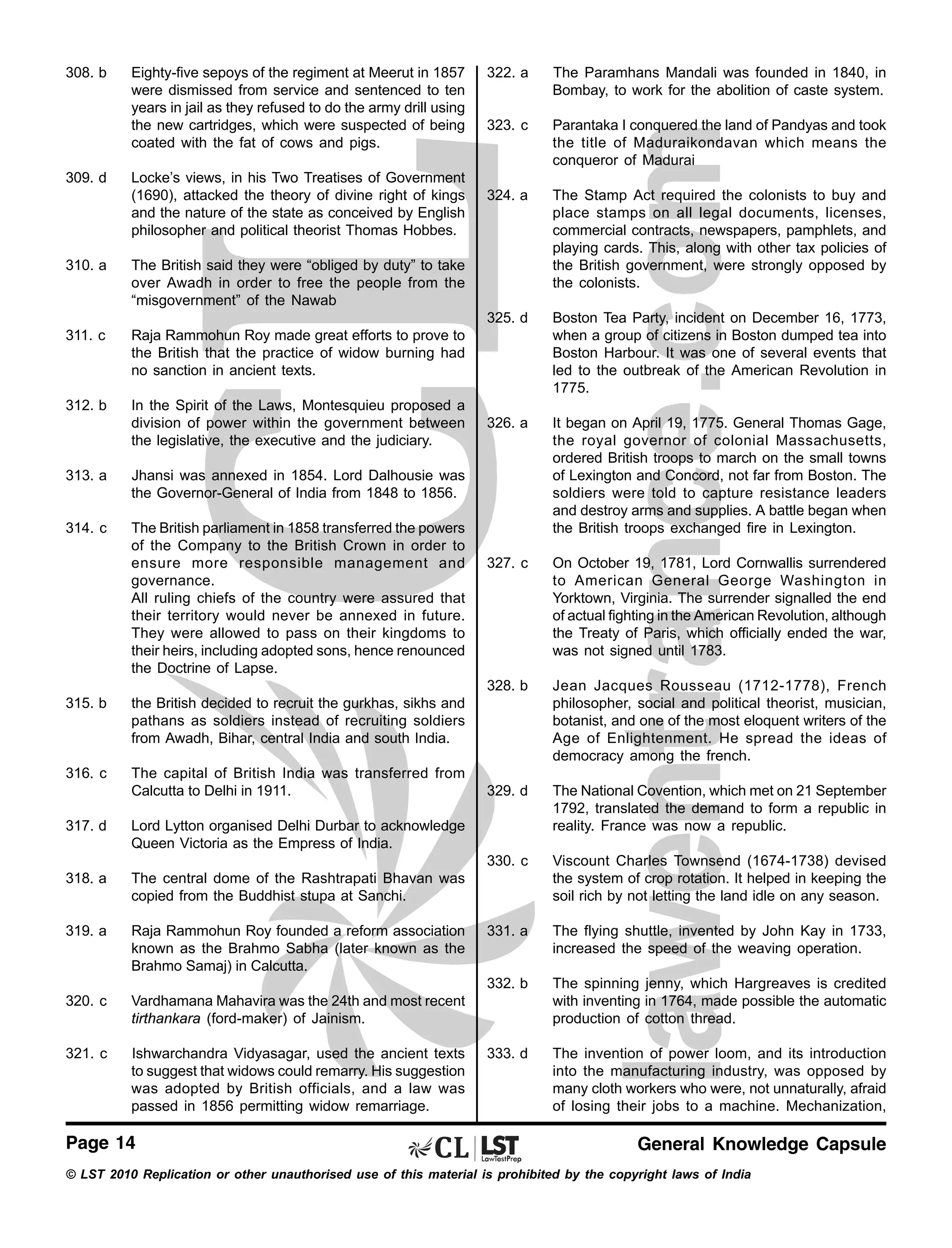 308. b

The Stamp Act required the colonists to buy and
place stamps on all legal documents, licenses,
commercial contracts, newspapers, pamphlets, and
playing cards. This, along with other tax policies of
the British government, were strongly opposed by
the colonists.
Boston Tea Party, incident on December 16, 1773,
when a group of citizens in Boston dumped tea into
Boston Harbour. It was one of several events that
led to the outbreak of the American Revolution in
1775.

326. a

It began on April 19, 1775. General Thomas Gage,
the royal governor of colonial Massachusetts,
ordered British troops to march on the small towns
of Lexington and Concord, not far from Boston. The
soldiers were told to capture resistance leaders
and destroy arms and supplies. A battle began when
the British troops exchanged fire in Lexington.

327. c

On October 19, 1781, Lord Cornwallis surrendered
to American General George Washington in
Yorktown, Virginia. The surrender signalled the end
of actual fighting in the American Revolution, although
the Treaty of Paris, which officially ended the war,
was not signed until 1783.
Jean Jacques Rousseau (1712-1778), French
philosopher, social and political theorist, musician,
botanist, and one of the most eloquent writers of the
Age of Enlightenment. He spread the ideas of
democracy among the french.

329. d

The National Covention, which met on 21 September
1792, translated the demand to form a republic in
reality. France was now a republic.
Viscount Charles Townsend (1674-1738) devised
the system of crop rotation. It helped in keeping the
soil rich by not letting the land idle on any season.

331. a

The flying shuttle, invented by John Kay in 1733,
increased the speed of the weaving operation.

332. b

In the Spirit of the Laws, Montesquieu proposed a
division of power within the government between
the legislative, the executive and the judiciary.

324. a

The spinning jenny, which Hargreaves is credited
with inventing in 1764, made possible the automatic
production of cotton thread.

333. d

The invention of power loom, and its introduction
into the manufacturing industry, was opposed by
many cloth workers who were, not unnaturally, afraid
of losing their jobs to a machine. Mechanization,

Raja Rammohun Roy made great efforts to prove to
the British that the practice of widow burning had
no sanction in ancient texts.

312. b

Parantaka I conquered the land of Pandyas and took
the title of Maduraikondavan which means the
conqueror of Madurai

The British said they were “obliged by duty” to take
over Awadh in order to free the people from the
“misgovernment” of the Nawab

311. c

323. c

330. c

310. a

The Paramhans Mandali was founded in 1840, in
Bombay, to work for the abolition of caste system.

328. b

Locke’s views, in his Two Treatises of Government
(1690), attacked the theory of divine right of kings
and the nature of the state as conceived by English
philosopher and political theorist Thomas Hobbes.

322. a

325. d

309. d

Eighty-five sepoys of the regiment at Meerut in 1857
were dismissed from service and sentenced to ten
years in jail as they refused to do the army drill using
the new cartridges, which were suspected of being
coated with the fat of cows and pigs.

313. a

Jhansi was annexed in 1854. Lord Dalhousie was
the Governor-General of India from 1848 to 1856.

314. c

The British parliament in 1858 transferred the powers
of the Company to the British Crown in order to
ensure more responsible management and
governance.
All ruling chiefs of the country were assured that
their territory would never be annexed in future.
They were allowed to pass on their kingdoms to
their heirs, including adopted sons, hence renounced
the Doctrine of Lapse.

315. b

the British decided to recruit the gurkhas, sikhs and
pathans as soldiers instead of recruiting soldiers
from Awadh, Bihar, central India and south India.

316. c

The capital of British India was transferred from
Calcutta to Delhi in 1911.

317. d

Lord Lytton organised Delhi Durbar to acknowledge
Queen Victoria as the Empress of India.

318. a

The central dome of the Rashtrapati Bhavan was
copied from the Buddhist stupa at Sanchi.

319. a

Raja Rammohun Roy founded a reform association
known as the Brahmo Sabha (later known as the
Brahmo Samaj) in Calcutta.

320. c

Vardhamana Mahavira was the 24th and most recent
tirthankara (ford-maker) of Jainism.

321. c

Ishwarchandra Vidyasagar, used the ancient texts
to suggest that widows could remarry. His suggestion
was adopted by British officials, and a law was
passed in 1856 permitting widow remarriage.

Page 14

General Knowledge Capsule

© LST 2010 Replication or other unauthorised use of this material is prohibited by the copyright laws of India

 