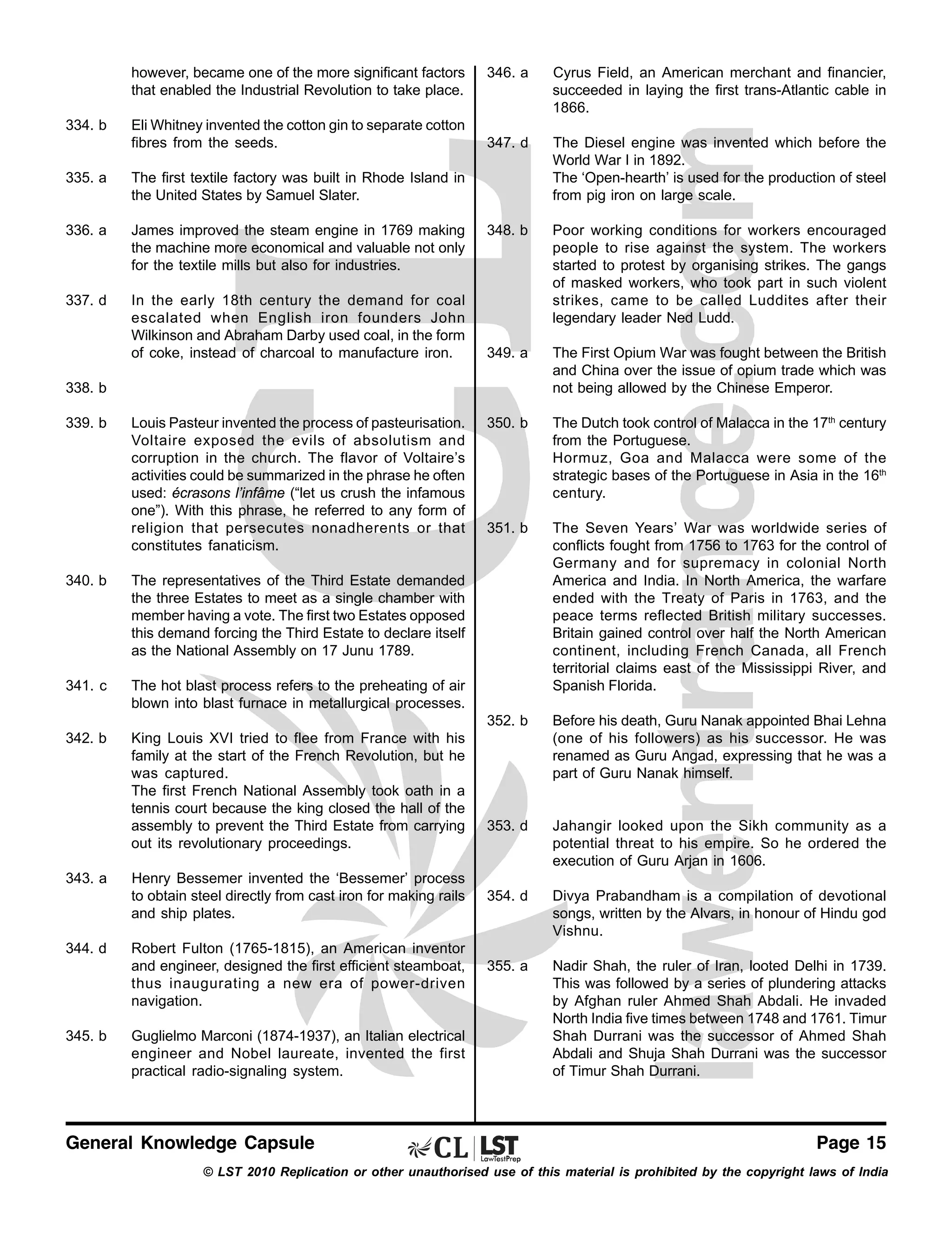 however, became one of the more significant factors
that enabled the Industrial Revolution to take place.
Eli Whitney invented the cotton gin to separate cotton
fibres from the seeds.

335. a

James improved the steam engine in 1769 making
the machine more economical and valuable not only
for the textile mills but also for industries.

337. d

In the early 18th century the demand for coal
escalated when English iron founders John
Wilkinson and Abraham Darby used coal, in the form
of coke, instead of charcoal to manufacture iron.

347. d

The Diesel engine was invented which before the
World War I in 1892.
The ‘Open-hearth’ is used for the production of steel
from pig iron on large scale.

348. b

Poor working conditions for workers encouraged
people to rise against the system. The workers
started to protest by organising strikes. The gangs
of masked workers, who took part in such violent
strikes, came to be called Luddites after their
legendary leader Ned Ludd.

349. a

The First Opium War was fought between the British
and China over the issue of opium trade which was
not being allowed by the Chinese Emperor.

350. b

The Dutch took control of Malacca in the 17th century
from the Portuguese.
Hormuz, Goa and Malacca were some of the
strategic bases of the Portuguese in Asia in the 16th
century.

351. b

The Seven Years’ War was worldwide series of
conflicts fought from 1756 to 1763 for the control of
Germany and for supremacy in colonial North
America and India. In North America, the warfare
ended with the Treaty of Paris in 1763, and the
peace terms reflected British military successes.
Britain gained control over half the North American
continent, including French Canada, all French
territorial claims east of the Mississippi River, and
Spanish Florida.
Before his death, Guru Nanak appointed Bhai Lehna
(one of his followers) as his successor. He was
renamed as Guru Angad, expressing that he was a
part of Guru Nanak himself.

353. d

Jahangir looked upon the Sikh community as a
potential threat to his empire. So he ordered the
execution of Guru Arjan in 1606.

354. d

Divya Prabandham is a compilation of devotional
songs, written by the Alvars, in honour of Hindu god
Vishnu.

355. a

Nadir Shah, the ruler of Iran, looted Delhi in 1739.
This was followed by a series of plundering attacks
by Afghan ruler Ahmed Shah Abdali. He invaded
North India five times between 1748 and 1761. Timur
Shah Durrani was the successor of Ahmed Shah
Abdali and Shuja Shah Durrani was the successor
of Timur Shah Durrani.

The first textile factory was built in Rhode Island in
the United States by Samuel Slater.

336. a

Cyrus Field, an American merchant and financier,
succeeded in laying the first trans-Atlantic cable in
1866.

352. b

334. b

346. a

338. b
339. b

Louis Pasteur invented the process of pasteurisation.
Voltaire exposed the evils of absolutism and
corruption in the church. The flavor of Voltaire’s
activities could be summarized in the phrase he often
used: écrasons l’infâme (“let us crush the infamous
one”). With this phrase, he referred to any form of
religion that persecutes nonadherents or that
constitutes fanaticism.

340. b

The representatives of the Third Estate demanded
the three Estates to meet as a single chamber with
member having a vote. The first two Estates opposed
this demand forcing the Third Estate to declare itself
as the National Assembly on 17 Junu 1789.

341. c

The hot blast process refers to the preheating of air
blown into blast furnace in metallurgical processes.

342. b

King Louis XVI tried to flee from France with his
family at the start of the French Revolution, but he
was captured.
The first French National Assembly took oath in a
tennis court because the king closed the hall of the
assembly to prevent the Third Estate from carrying
out its revolutionary proceedings.

343. a

344. d

345. b

Henry Bessemer invented the ‘Bessemer’ process
to obtain steel directly from cast iron for making rails
and ship plates.
Robert Fulton (1765-1815), an American inventor
and engineer, designed the first efficient steamboat,
thus inaugurating a new era of power-driven
navigation.
Guglielmo Marconi (1874-1937), an Italian electrical
engineer and Nobel laureate, invented the first
practical radio-signaling system.

General Knowledge Capsule

Page 15

© LST 2010 Replication or other unauthorised use of this material is prohibited by the copyright laws of India

 