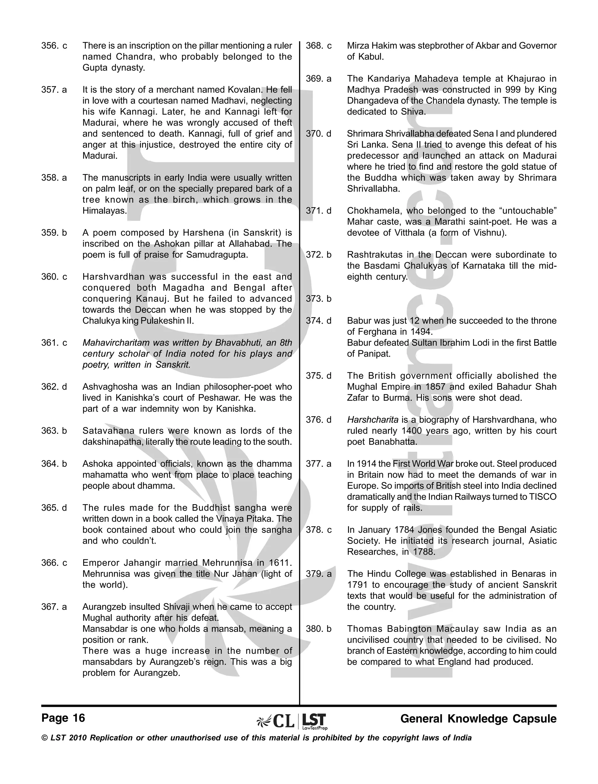 356. c

There is an inscription on the pillar mentioning a ruler
named Chandra, who probably belonged to the
Gupta dynasty.

357. a

It is the story of a merchant named Kovalan. He fell
in love with a courtesan named Madhavi, neglecting
his wife Kannagi. Later, he and Kannagi left for
Madurai, where he was wrongly accused of theft
and sentenced to death. Kannagi, full of grief and
anger at this injustice, destroyed the entire city of
Madurai.

359. b

360. c

Mirza Hakim was stepbrother of Akbar and Governor
of Kabul.

369. a

358. a

368. c

The Kandariya Mahadeva temple at Khajurao in
Madhya Pradesh was constructed in 999 by King
Dhangadeva of the Chandela dynasty. The temple is
dedicated to Shiva.

370. d

The manuscripts in early India were usually written
on palm leaf, or on the specially prepared bark of a
tree known as the birch, which grows in the
Himalayas.

Shrimara Shrivallabha defeated Sena I and plundered
Sri Lanka. Sena II tried to avenge this defeat of his
predecessor and launched an attack on Madurai
where he tried to find and restore the gold statue of
the Buddha which was taken away by Shrimara
Shrivallabha.

371. d

A poem composed by Harshena (in Sanskrit) is
inscribed on the Ashokan pillar at Allahabad. The
poem is full of praise for Samudragupta.

Chokhamela, who belonged to the “untouchable”
Mahar caste, was a Marathi saint-poet. He was a
devotee of Vitthala (a form of Vishnu).

372. b

Rashtrakutas in the Deccan were subordinate to
the Basdami Chalukyas of Karnataka till the mideighth century.

Harshvardhan was successful in the east and
conquered both Magadha and Bengal after
conquering Kanauj. But he failed to advanced
towards the Deccan when he was stopped by the
Chalukya king Pulakeshin II.

373. b

376. d

Ashoka appointed officials, known as the dhamma
mahamatta who went from place to place teaching
people about dhamma.

365. d

The rules made for the Buddhist sangha were
written down in a book called the Vinaya Pitaka. The
book contained about who could join the sangha
and who couldn’t.

377. a

In 1914 the First World War broke out. Steel produced
in Britain now had to meet the demands of war in
Europe. So imports of British steel into India declined
dramatically and the Indian Railways turned to TISCO
for supply of rails.

378. c

In January 1784 Jones founded the Bengal Asiatic
Society. He initiated its research journal, Asiatic
Researches, in 1788.

379. a

The Hindu College was established in Benaras in
1791 to encourage the study of ancient Sanskrit
texts that would be useful for the administration of
the country.

380. b

Thomas Babington Macaulay saw India as an
uncivilised country that needed to be civilised. No
branch of Eastern knowledge, according to him could
be compared to what England had produced.

Satavahana rulers were known as lords of the
dakshinapatha, literally the route leading to the south.

364. b

Harshcharita is a biography of Harshvardhana, who
ruled nearly 1400 years ago, written by his court
poet Banabhatta.

Ashvaghosha was an Indian philosopher-poet who
lived in Kanishka’s court of Peshawar. He was the
part of a war indemnity won by Kanishka.

363. b

The British government officially abolished the
Mughal Empire in 1857 and exiled Bahadur Shah
Zafar to Burma. His sons were shot dead.

Mahavircharitam was written by Bhavabhuti, an 8th
century scholar of India noted for his plays and
poetry, written in Sanskrit.

362. d

Babur was just 12 when he succeeded to the throne
of Ferghana in 1494.
Babur defeated Sultan Ibrahim Lodi in the first Battle
of Panipat.

375. d

361. c

374. d

366. c

367. a

Emperor Jahangir married Mehrunnisa in 1611.
Mehrunnisa was given the title Nur Jahan (light of
the world).
Aurangzeb insulted Shivaji when he came to accept
Mughal authority after his defeat.
Mansabdar is one who holds a mansab, meaning a
position or rank.
There was a huge increase in the number of
mansabdars by Aurangzeb’s reign. This was a big
problem for Aurangzeb.

Page 16

General Knowledge Capsule

© LST 2010 Replication or other unauthorised use of this material is prohibited by the copyright laws of India

 
