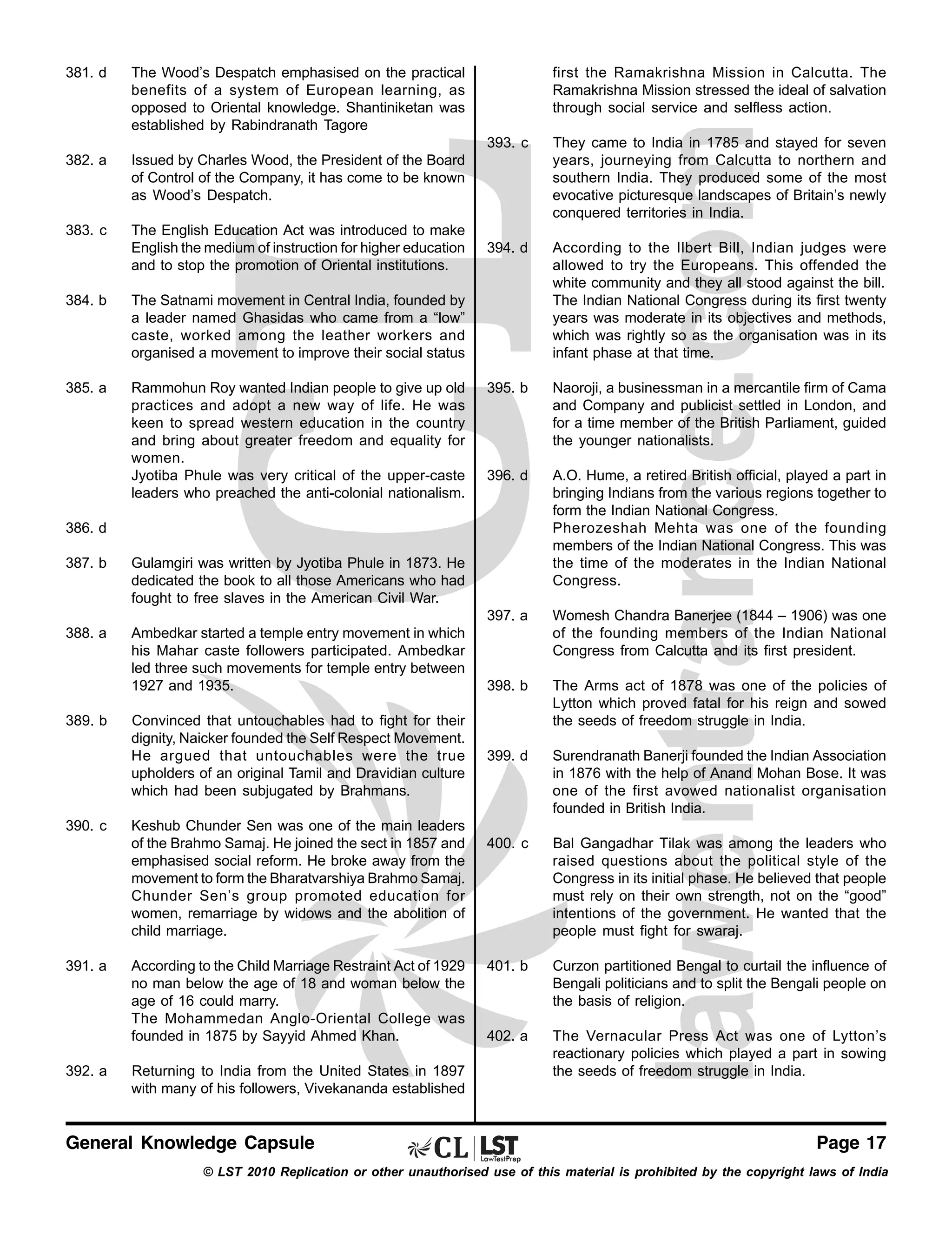 381. d

382. a

Issued by Charles Wood, the President of the Board
of Control of the Company, it has come to be known
as Wood’s Despatch.

383. c

The English Education Act was introduced to make
English the medium of instruction for higher education
and to stop the promotion of Oriental institutions.

first the Ramakrishna Mission in Calcutta. The
Ramakrishna Mission stressed the ideal of salvation
through social service and selfless action.

The Wood’s Despatch emphasised on the practical
benefits of a system of European learning, as
opposed to Oriental knowledge. Shantiniketan was
established by Rabindranath Tagore
393. c

Rammohun Roy wanted Indian people to give up old
practices and adopt a new way of life. He was
keen to spread western education in the country
and bring about greater freedom and equality for
women.
Jyotiba Phule was very critical of the upper-caste
leaders who preached the anti-colonial nationalism.

According to the Ilbert Bill, Indian judges were
allowed to try the Europeans. This offended the
white community and they all stood against the bill.
The Indian National Congress during its first twenty
years was moderate in its objectives and methods,
which was rightly so as the organisation was in its
infant phase at that time.

395. b

Naoroji, a businessman in a mercantile firm of Cama
and Company and publicist settled in London, and
for a time member of the British Parliament, guided
the younger nationalists.

396. d

A.O. Hume, a retired British official, played a part in
bringing Indians from the various regions together to
form the Indian National Congress.
Pherozeshah Mehta was one of the founding
members of the Indian National Congress. This was
the time of the moderates in the Indian National
Congress.
Womesh Chandra Banerjee (1844 – 1906) was one
of the founding members of the Indian National
Congress from Calcutta and its first president.

398. b

The Arms act of 1878 was one of the policies of
Lytton which proved fatal for his reign and sowed
the seeds of freedom struggle in India.

399. d

Surendranath Banerji founded the Indian Association
in 1876 with the help of Anand Mohan Bose. It was
one of the first avowed nationalist organisation
founded in British India.

400. c

Bal Gangadhar Tilak was among the leaders who
raised questions about the political style of the
Congress in its initial phase. He believed that people
must rely on their own strength, not on the “good”
intentions of the government. He wanted that the
people must fight for swaraj.

401. b

Curzon partitioned Bengal to curtail the influence of
Bengali politicians and to split the Bengali people on
the basis of religion.

402. a

The Vernacular Press Act was one of Lytton’s
reactionary policies which played a part in sowing
the seeds of freedom struggle in India.

The Satnami movement in Central India, founded by
a leader named Ghasidas who came from a “low”
caste, worked among the leather workers and
organised a movement to improve their social status

385. a

394. d

397. a

384. b

They came to India in 1785 and stayed for seven
years, journeying from Calcutta to northern and
southern India. They produced some of the most
evocative picturesque landscapes of Britain’s newly
conquered territories in India.

386. d
387. b

Gulamgiri was written by Jyotiba Phule in 1873. He
dedicated the book to all those Americans who had
fought to free slaves in the American Civil War.

388. a

Ambedkar started a temple entry movement in which
his Mahar caste followers participated. Ambedkar
led three such movements for temple entry between
1927 and 1935.

389. b

390. c

391. a

392. a

Convinced that untouchables had to fight for their
dignity, Naicker founded the Self Respect Movement.
He argued that untouchables were the true
upholders of an original Tamil and Dravidian culture
which had been subjugated by Brahmans.
Keshub Chunder Sen was one of the main leaders
of the Brahmo Samaj. He joined the sect in 1857 and
emphasised social reform. He broke away from the
movement to form the Bharatvarshiya Brahmo Samaj.
Chunder Sen’s group promoted education for
women, remarriage by widows and the abolition of
child marriage.
According to the Child Marriage Restraint Act of 1929
no man below the age of 18 and woman below the
age of 16 could marry.
The Mohammedan Anglo-Oriental College was
founded in 1875 by Sayyid Ahmed Khan.
Returning to India from the United States in 1897
with many of his followers, Vivekananda established

General Knowledge Capsule

Page 17

© LST 2010 Replication or other unauthorised use of this material is prohibited by the copyright laws of India

 