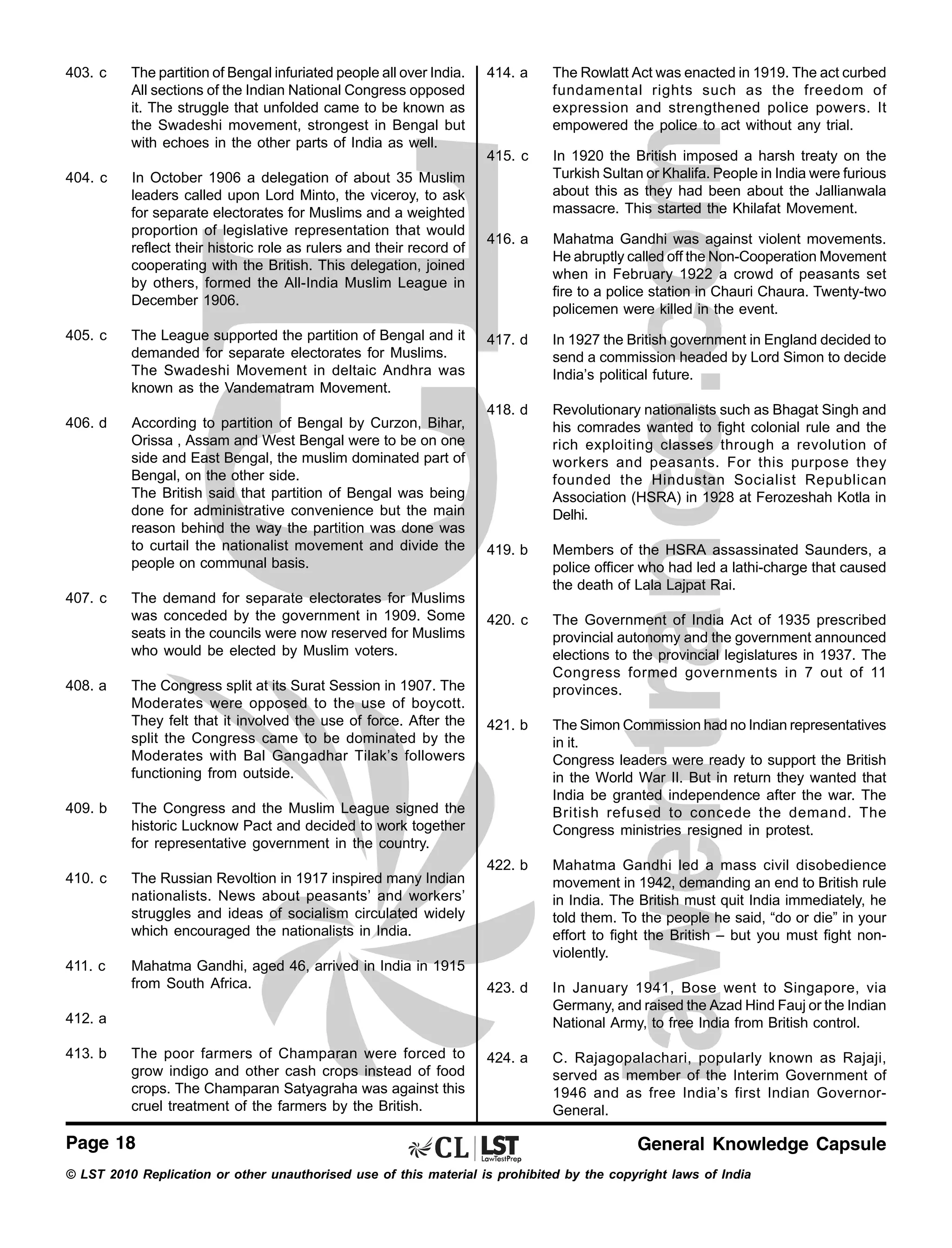403. c

The partition of Bengal infuriated people all over India.
All sections of the Indian National Congress opposed
it. The struggle that unfolded came to be known as
the Swadeshi movement, strongest in Bengal but
with echoes in the other parts of India as well.

414. a

The Rowlatt Act was enacted in 1919. The act curbed
fundamental rights such as the freedom of
expression and strengthened police powers. It
empowered the police to act without any trial.

404. c

In October 1906 a delegation of about 35 Muslim
leaders called upon Lord Minto, the viceroy, to ask
for separate electorates for Muslims and a weighted
proportion of legislative representation that would
reflect their historic role as rulers and their record of
cooperating with the British. This delegation, joined
by others, formed the All-India Muslim League in
December 1906.

415. c

In 1920 the British imposed a harsh treaty on the
Turkish Sultan or Khalifa. People in India were furious
about this as they had been about the Jallianwala
massacre. This started the Khilafat Movement.

416. a

Mahatma Gandhi was against violent movements.
He abruptly called off the Non-Cooperation Movement
when in February 1922 a crowd of peasants set
fire to a police station in Chauri Chaura. Twenty-two
policemen were killed in the event.

417. d

In 1927 the British government in England decided to
send a commission headed by Lord Simon to decide
India’s political future.

418. d

Revolutionary nationalists such as Bhagat Singh and
his comrades wanted to fight colonial rule and the
rich exploiting classes through a revolution of
workers and peasants. For this purpose they
founded the Hindustan Socialist Republican
Association (HSRA) in 1928 at Ferozeshah Kotla in
Delhi.

419. b

The demand for separate electorates for Muslims
was conceded by the government in 1909. Some
seats in the councils were now reserved for Muslims
who would be elected by Muslim voters.

Members of the HSRA assassinated Saunders, a
police officer who had led a lathi-charge that caused
the death of Lala Lajpat Rai.

420. c

The Congress split at its Surat Session in 1907. The
Moderates were opposed to the use of boycott.
They felt that it involved the use of force. After the
split the Congress came to be dominated by the
Moderates with Bal Gangadhar Tilak’s followers
functioning from outside.

The Government of India Act of 1935 prescribed
provincial autonomy and the government announced
elections to the provincial legislatures in 1937. The
Congress formed governments in 7 out of 11
provinces.

421. b

The Simon Commission had no Indian representatives
in it.
Congress leaders were ready to support the British
in the World War II. But in return they wanted that
India be granted independence after the war. The
British refused to concede the demand. The
Congress ministries resigned in protest.

422. b

Mahatma Gandhi led a mass civil disobedience
movement in 1942, demanding an end to British rule
in India. The British must quit India immediately, he
told them. To the people he said, “do or die” in your
effort to fight the British – but you must fight nonviolently.

423. d

In January 1941, Bose went to Singapore, via
Germany, and raised the Azad Hind Fauj or the Indian
National Army, to free India from British control.

424. a

C. Rajagopalachari, popularly known as Rajaji,
served as member of the Interim Government of
1946 and as free India’s first Indian GovernorGeneral.

405. c

The League supported the partition of Bengal and it
demanded for separate electorates for Muslims.
The Swadeshi Movement in deltaic Andhra was
known as the Vandematram Movement.

406. d

According to partition of Bengal by Curzon, Bihar,
Orissa , Assam and West Bengal were to be on one
side and East Bengal, the muslim dominated part of
Bengal, on the other side.
The British said that partition of Bengal was being
done for administrative convenience but the main
reason behind the way the partition was done was
to curtail the nationalist movement and divide the
people on communal basis.

407. c

408. a

409. b

The Congress and the Muslim League signed the
historic Lucknow Pact and decided to work together
for representative government in the country.

410. c

The Russian Revoltion in 1917 inspired many Indian
nationalists. News about peasants’ and workers’
struggles and ideas of socialism circulated widely
which encouraged the nationalists in India.

411. c

Mahatma Gandhi, aged 46, arrived in India in 1915
from South Africa.

412. a
413. b

The poor farmers of Champaran were forced to
grow indigo and other cash crops instead of food
crops. The Champaran Satyagraha was against this
cruel treatment of the farmers by the British.

Page 18

General Knowledge Capsule

© LST 2010 Replication or other unauthorised use of this material is prohibited by the copyright laws of India

 