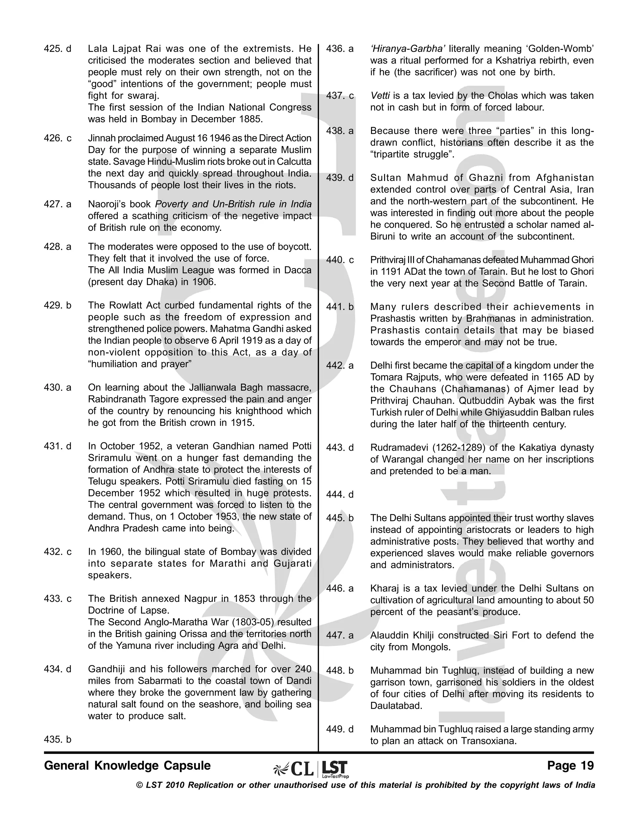 425. d

426. c

Lala Lajpat Rai was one of the extremists. He
criticised the moderates section and believed that
people must rely on their own strength, not on the
“good” intentions of the government; people must
fight for swaraj.
The first session of the Indian National Congress
was held in Bombay in December 1885.
Jinnah proclaimed August 16 1946 as the Direct Action
Day for the purpose of winning a separate Muslim
state. Savage Hindu-Muslim riots broke out in Calcutta
the next day and quickly spread throughout India.
Thousands of people lost their lives in the riots.

427. a

The moderates were opposed to the use of boycott.
They felt that it involved the use of force.
The All India Muslim League was formed in Dacca
(present day Dhaka) in 1906.

‘Hiranya-Garbha’ literally meaning ‘Golden-Womb’
was a ritual performed for a Kshatriya rebirth, even
if he (the sacrificer) was not one by birth.

437. c

Vetti is a tax levied by the Cholas which was taken
not in cash but in form of forced labour.

438. a

Because there were three “parties” in this longdrawn conflict, historians often describe it as the
“tripartite struggle”.

439. d

Sultan Mahmud of Ghazni from Afghanistan
extended control over parts of Central Asia, Iran
and the north-western part of the subcontinent. He
was interested in finding out more about the people
he conquered. So he entrusted a scholar named alBiruni to write an account of the subcontinent.

440. c

Prithviraj III of Chahamanas defeated Muhammad Ghori
in 1191 ADat the town of Tarain. But he lost to Ghori
the very next year at the Second Battle of Tarain.

441. b

Many rulers described their achievements in
Prashastis written by Brahmanas in administration.
Prashastis contain details that may be biased
towards the emperor and may not be true.

442. a

Delhi first became the capital of a kingdom under the
Tomara Rajputs, who were defeated in 1165 AD by
the Chauhans (Chahamanas) of Ajmer lead by
Prithviraj Chauhan. Qutbuddin Aybak was the first
Turkish ruler of Delhi while Ghiyasuddin Balban rules
during the later half of the thirteenth century.

443. d

Rudramadevi (1262-1289) of the Kakatiya dynasty
of Warangal changed her name on her inscriptions
and pretended to be a man.

Naoroji’s book Poverty and Un-British rule in India
offered a scathing criticism of the negetive impact
of British rule on the economy.

428. a

436. a

429. b

The Rowlatt Act curbed fundamental rights of the
people such as the freedom of expression and
strengthened police powers. Mahatma Gandhi asked
the Indian people to observe 6 April 1919 as a day of
non-violent opposition to this Act, as a day of
“humiliation and prayer”

430. a

On learning about the Jallianwala Bagh massacre,
Rabindranath Tagore expressed the pain and anger
of the country by renouncing his knighthood which
he got from the British crown in 1915.

431. d

In October 1952, a veteran Gandhian named Potti
Sriramulu went on a hunger fast demanding the
formation of Andhra state to protect the interests of
Telugu speakers. Potti Sriramulu died fasting on 15
December 1952 which resulted in huge protests.
The central government was forced to listen to the
demand. Thus, on 1 October 1953, the new state of
Andhra Pradesh came into being.

444. d

447. a

Alauddin Khilji constructed Siri Fort to defend the
city from Mongols.

448. b

Muhammad bin Tughluq, instead of building a new
garrison town, garrisoned his soldiers in the oldest
of four cities of Delhi after moving its residents to
Daulatabad.

449. d

The British annexed Nagpur in 1853 through the
Doctrine of Lapse.
The Second Anglo-Maratha War (1803-05) resulted
in the British gaining Orissa and the territories north
of the Yamuna river including Agra and Delhi.

Kharaj is a tax levied under the Delhi Sultans on
cultivation of agricultural land amounting to about 50
percent of the peasant’s produce.

Muhammad bin Tughluq raised a large standing army
to plan an attack on Transoxiana.

In 1960, the bilingual state of Bombay was divided
into separate states for Marathi and Gujarati
speakers.

433. c

The Delhi Sultans appointed their trust worthy slaves
instead of appointing aristocrats or leaders to high
administrative posts. They believed that worthy and
experienced slaves would make reliable governors
and administrators.

446. a

432. c

445. b

434. d

Gandhiji and his followers marched for over 240
miles from Sabarmati to the coastal town of Dandi
where they broke the government law by gathering
natural salt found on the seashore, and boiling sea
water to produce salt.

435. b

General Knowledge Capsule

Page 19

© LST 2010 Replication or other unauthorised use of this material is prohibited by the copyright laws of India

 