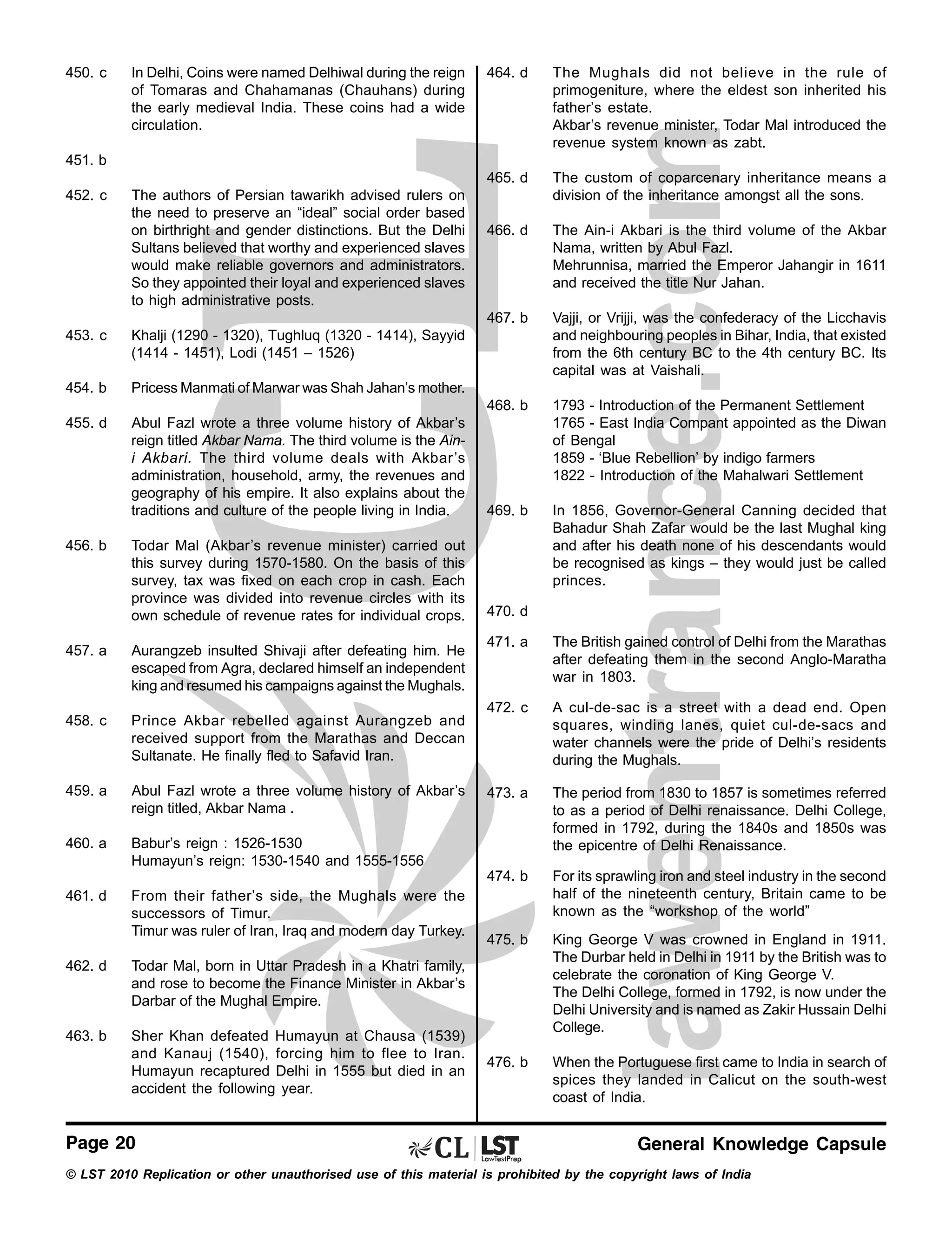 450. c

In Delhi, Coins were named Delhiwal during the reign
of Tomaras and Chahamanas (Chauhans) during
the early medieval India. These coins had a wide
circulation.

464. d

The Mughals did not believe in the rule of
primogeniture, where the eldest son inherited his
father’s estate.
Akbar’s revenue minister, Todar Mal introduced the
revenue system known as zabt.

465. d

The custom of coparcenary inheritance means a
division of the inheritance amongst all the sons.

466. d

The Ain-i Akbari is the third volume of the Akbar
Nama, written by Abul Fazl.
Mehrunnisa, married the Emperor Jahangir in 1611
and received the title Nur Jahan.

467. b

Vajji, or Vrijji, was the confederacy of the Licchavis
and neighbouring peoples in Bihar, India, that existed
from the 6th century BC to the 4th century BC. Its
capital was at Vaishali.

451. b
452. c

The authors of Persian tawarikh advised rulers on
the need to preserve an “ideal” social order based
on birthright and gender distinctions. But the Delhi
Sultans believed that worthy and experienced slaves
would make reliable governors and administrators.
So they appointed their loyal and experienced slaves
to high administrative posts.

453. c

Khalji (1290 - 1320), Tughluq (1320 - 1414), Sayyid
(1414 - 1451), Lodi (1451 – 1526)

454. b

Pricess Manmati of Marwar was Shah Jahan’s mother.
468. b

455. d

Abul Fazl wrote a three volume history of Akbar’s
reign titled Akbar Nama. The third volume is the Aini Akbari. The third volume deals with Akbar’s
administration, household, army, the revenues and
geography of his empire. It also explains about the
traditions and culture of the people living in India.

1793 - Introduction of the Permanent Settlement
1765 - East India Compant appointed as the Diwan
of Bengal
1859 - ‘Blue Rebellion’ by indigo farmers
1822 - Introduction of the Mahalwari Settlement

469. b

Todar Mal (Akbar’s revenue minister) carried out
this survey during 1570-1580. On the basis of this
survey, tax was fixed on each crop in cash. Each
province was divided into revenue circles with its
own schedule of revenue rates for individual crops.

In 1856, Governor-General Canning decided that
Bahadur Shah Zafar would be the last Mughal king
and after his death none of his descendants would
be recognised as kings – they would just be called
princes.

470. d

456. b

Aurangzeb insulted Shivaji after defeating him. He
escaped from Agra, declared himself an independent
king and resumed his campaigns against the Mughals.

458. c

Prince Akbar rebelled against Aurangzeb and
received support from the Marathas and Deccan
Sultanate. He finally fled to Safavid Iran.

459. a

Abul Fazl wrote a three volume history of Akbar’s
reign titled, Akbar Nama .

460. a

From their father’s side, the Mughals were the
successors of Timur.
Timur was ruler of Iran, Iraq and modern day Turkey.

The British gained control of Delhi from the Marathas
after defeating them in the second Anglo-Maratha
war in 1803.

472. c

A cul-de-sac is a street with a dead end. Open
squares, winding lanes, quiet cul-de-sacs and
water channels were the pride of Delhi’s residents
during the Mughals.

473. a

The period from 1830 to 1857 is sometimes referred
to as a period of Delhi renaissance. Delhi College,
formed in 1792, during the 1840s and 1850s was
the epicentre of Delhi Renaissance.
For its sprawling iron and steel industry in the second
half of the nineteenth century, Britain came to be
known as the “workshop of the world”

475. b

King George V was crowned in England in 1911.
The Durbar held in Delhi in 1911 by the British was to
celebrate the coronation of King George V.
The Delhi College, formed in 1792, is now under the
Delhi University and is named as Zakir Hussain Delhi
College.

476. b

When the Portuguese first came to India in search of
spices they landed in Calicut on the south-west
coast of India.

Babur’s reign : 1526-1530
Humayun’s reign: 1530-1540 and 1555-1556

461. d

471. a

474. b

457. a

462. d

Todar Mal, born in Uttar Pradesh in a Khatri family,
and rose to become the Finance Minister in Akbar’s
Darbar of the Mughal Empire.

463. b

Sher Khan defeated Humayun at Chausa (1539)
and Kanauj (1540), forcing him to flee to Iran.
Humayun recaptured Delhi in 1555 but died in an
accident the following year.

Page 20

General Knowledge Capsule

© LST 2010 Replication or other unauthorised use of this material is prohibited by the copyright laws of India

 
