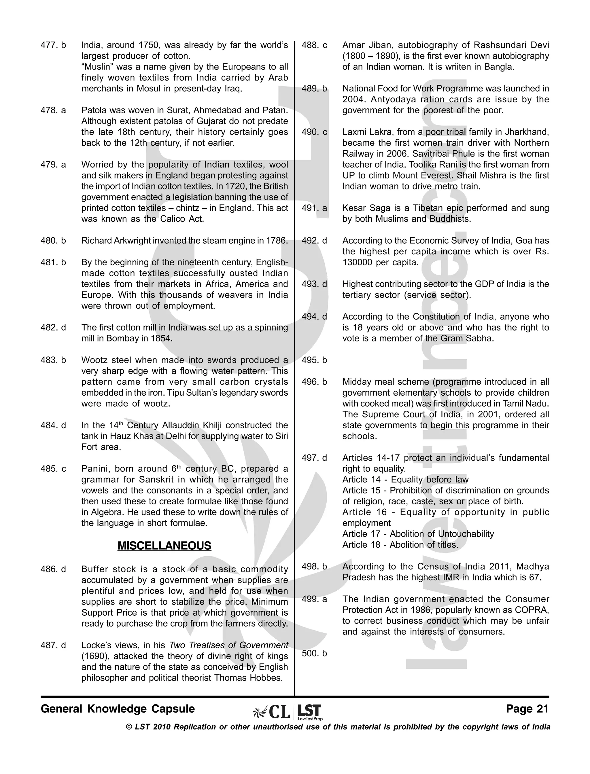 477. b

478. a

479. a

India, around 1750, was already by far the world’s
largest producer of cotton.
“Muslin” was a name given by the Europeans to all
finely woven textiles from India carried by Arab
merchants in Mosul in present-day Iraq.
Patola was woven in Surat, Ahmedabad and Patan.
Although existent patolas of Gujarat do not predate
the late 18th century, their history certainly goes
back to the 12th century, if not earlier.
Worried by the popularity of Indian textiles, wool
and silk makers in England began protesting against
the import of Indian cotton textiles. In 1720, the British
government enacted a legislation banning the use of
printed cotton textiles – chintz – in England. This act
was known as the Calico Act.

488. c

Amar Jiban, autobiography of Rashsundari Devi
(1800 – 1890), is the first ever known autobiography
of an Indian woman. It is wriiten in Bangla.

489. b

National Food for Work Programme was launched in
2004. Antyodaya ration cards are issue by the
government for the poorest of the poor.

490. c

Laxmi Lakra, from a poor tribal family in Jharkhand,
became the first women train driver with Northern
Railway in 2006. Savitribai Phule is the first woman
teacher of India. Toolika Rani is the first woman from
UP to climb Mount Everest. Shail Mishra is the first
Indian woman to drive metro train.

491. a

Kesar Saga is a Tibetan epic performed and sung
by both Muslims and Buddhists.

480. b

Richard Arkwright invented the steam engine in 1786.

492. d

481. b

By the beginning of the nineteenth century, Englishmade cotton textiles successfully ousted Indian
textiles from their markets in Africa, America and
Europe. With this thousands of weavers in India
were thrown out of employment.

According to the Economic Survey of India, Goa has
the highest per capita income which is over Rs.
130000 per capita.

493. d

Highest contributing sector to the GDP of India is the
tertiary sector (service sector).

494. d

According to the Constitution of India, anyone who
is 18 years old or above and who has the right to
vote is a member of the Gram Sabha.

482. d

The first cotton mill in India was set up as a spinning
mill in Bombay in 1854.

483. b

Wootz steel when made into swords produced a
very sharp edge with a flowing water pattern. This
pattern came from very small carbon crystals
embedded in the iron. Tipu Sultan’s legendary swords
were made of wootz.

495. b

Articles 14-17 protect an individual’s fundamental
right to equality.
Article 14 - Equality before law
Article 15 - Prohibition of discrimination on grounds
of religion, race, caste, sex or place of birth.
Article 16 - Equality of opportunity in public
employment
Article 17 - Abolition of Untouchability
Article 18 - Abolition of titles.

498. b

According to the Census of India 2011, Madhya
Pradesh has the highest IMR in India which is 67.

499. a

The Indian government enacted the Consumer
Protection Act in 1986, popularly known as COPRA,
to correct business conduct which may be unfair
and against the interests of consumers.

In the 14th Century Allauddin Khilji constructed the
tank in Hauz Khas at Delhi for supplying water to Siri
Fort area.

485. c

Midday meal scheme (programme introduced in all
government elementary schools to provide children
with cooked meal) was first introduced in Tamil Nadu.
The Supreme Court of India, in 2001, ordered all
state governments to begin this programme in their
schools.

497. d

484. d

496. b

Panini, born around 6 th century BC, prepared a
grammar for Sanskrit in which he arranged the
vowels and the consonants in a special order, and
then used these to create formulae like those found
in Algebra. He used these to write down the rules of
the language in short formulae.

MISCELLANEOUS
486. d

487. d

Buffer stock is a stock of a basic commodity
accumulated by a government when supplies are
plentiful and prices low, and held for use when
supplies are short to stabilize the price. Minimum
Support Price is that price at which government is
ready to purchase the crop from the farmers directly.
Locke’s views, in his Two Treatises of Government
(1690), attacked the theory of divine right of kings
and the nature of the state as conceived by English
philosopher and political theorist Thomas Hobbes.

General Knowledge Capsule

500. b

Page 21

© LST 2010 Replication or other unauthorised use of this material is prohibited by the copyright laws of India

 