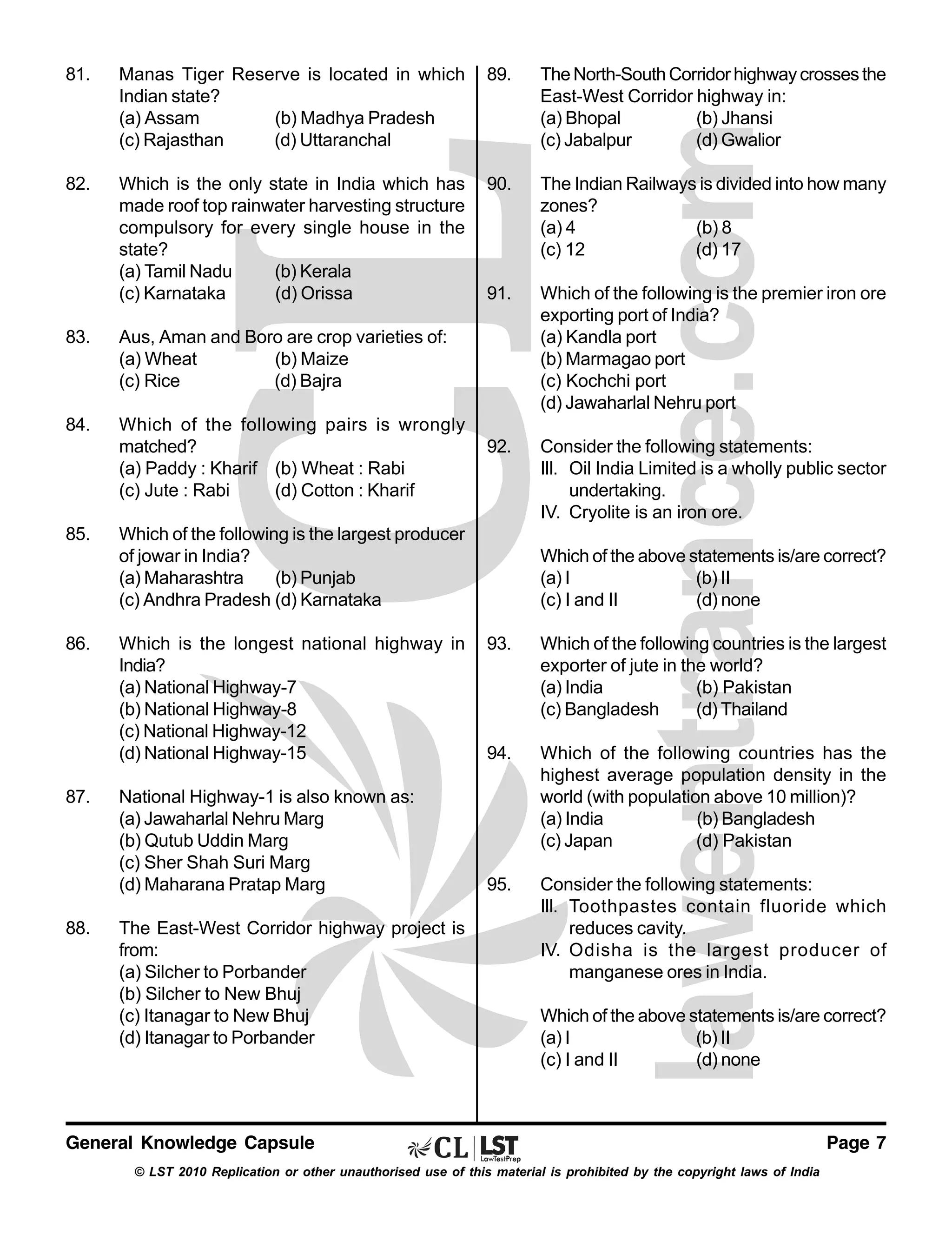 81.

Manas Tiger Reserve is located in which
Indian state?
(a) Assam
(b) Madhya Pradesh
(c) Rajasthan
(d) Uttaranchal

89.

The North-South Corridor highway crosses the
East-West Corridor highway in:
(a) Bhopal
(b) Jhansi
(c) Jabalpur
(d) Gwalior

82.

Which is the only state in India which has
made roof top rainwater harvesting structure
compulsory for every single house in the
state?
(a) Tamil Nadu
(b) Kerala
(c) Karnataka
(d) Orissa

90.

The Indian Railways is divided into how many
zones?
(a) 4
(b) 8
(c) 12
(d) 17

91.

Which of the following is the premier iron ore
exporting port of India?
(a) Kandla port
(b) Marmagao port
(c) Kochchi port
(d) Jawaharlal Nehru port

92.

Consider the following statements:
III. Oil India Limited is a wholly public sector
undertaking.
IV. Cryolite is an iron ore.

83.

Aus, Aman and Boro are crop varieties of:
(a) Wheat
(b) Maize
(c) Rice
(d) Bajra

84.

Which of the following pairs is wrongly
matched?
(a) Paddy : Kharif (b) Wheat : Rabi
(c) Jute : Rabi
(d) Cotton : Kharif

85.

86.

87.

88.

Which of the following is the largest producer
of jowar in India?
(a) Maharashtra
(b) Punjab
(c) Andhra Pradesh (d) Karnataka
Which is the longest national highway in
India?
(a) National Highway-7
(b) National Highway-8
(c) National Highway-12
(d) National Highway-15
National Highway-1 is also known as:
(a) Jawaharlal Nehru Marg
(b) Qutub Uddin Marg
(c) Sher Shah Suri Marg
(d) Maharana Pratap Marg
The East-West Corridor highway project is
from:
(a) Silcher to Porbander
(b) Silcher to New Bhuj
(c) Itanagar to New Bhuj
(d) Itanagar to Porbander

Which of the above statements is/are correct?
(a) I
(b) II
(c) I and II
(d) none
93.

Which of the following countries is the largest
exporter of jute in the world?
(a) India
(b) Pakistan
(c) Bangladesh
(d) Thailand

94.

Which of the following countries has the
highest average population density in the
world (with population above 10 million)?
(a) India
(b) Bangladesh
(c) Japan
(d) Pakistan

95.

Consider the following statements:
III. Toothpastes contain fluoride which
reduces cavity.
IV. Odisha is the largest producer of
manganese ores in India.
Which of the above statements is/are correct?
(a) I
(b) II
(c) I and II
(d) none

General Knowledge Capsule
© LST 2010 Replication or other unauthorised use of this material is prohibited by the copyright laws of India

Page 7

 
