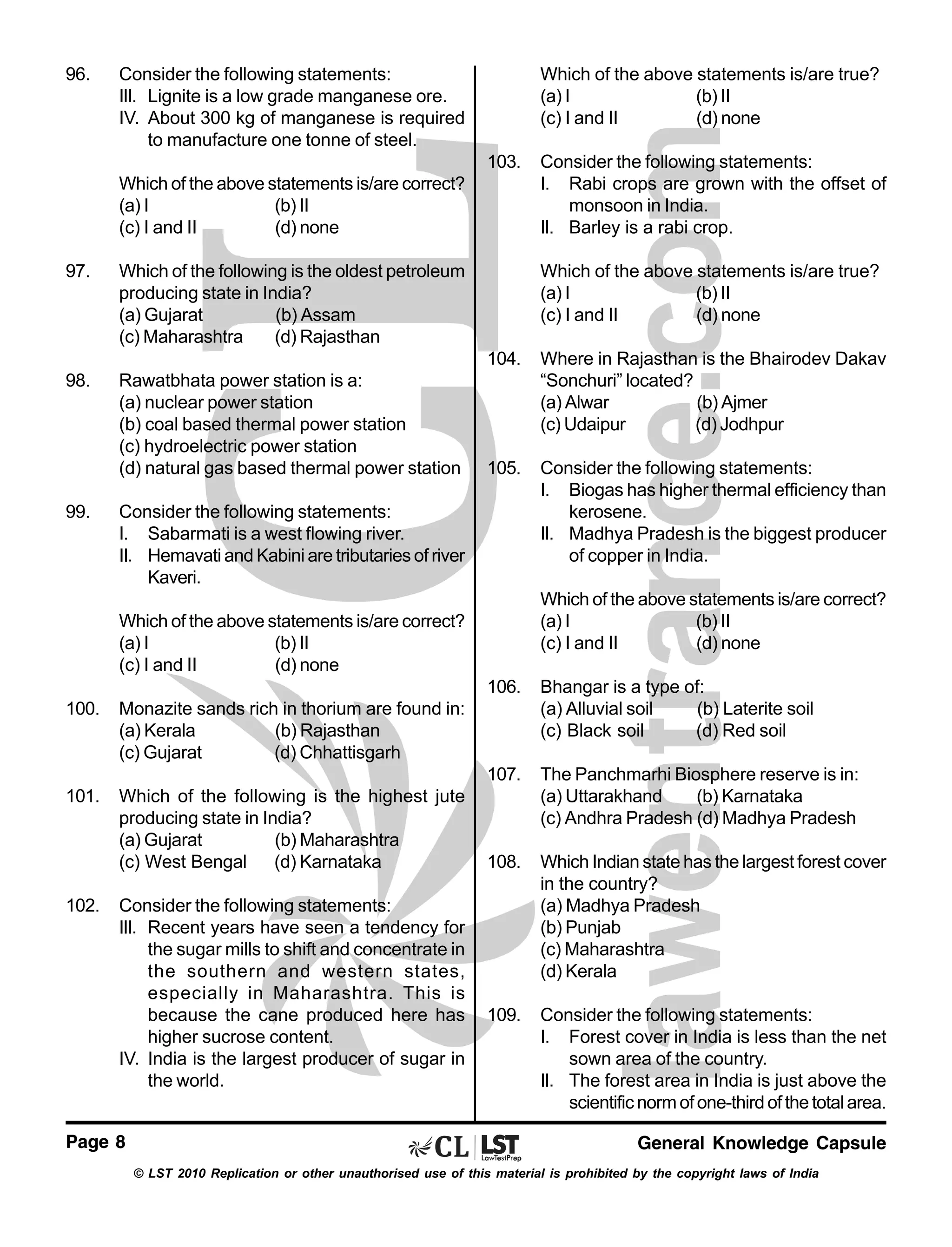 96.

Consider the following statements:
III. Lignite is a low grade manganese ore.
IV. About 300 kg of manganese is required
to manufacture one tonne of steel.

Which of the above statements is/are true?
(a) I
(b) II
(c) I and II
(d) none
103.

Which of the above statements is/are correct?
(a) I
(b) II
(c) I and II
(d) none
97.

Which of the following is the oldest petroleum
producing state in India?
(a) Gujarat
(b) Assam
(c) Maharashtra
(d) Rajasthan

98.

Rawatbhata power station is a:
(a) nuclear power station
(b) coal based thermal power station
(c) hydroelectric power station
(d) natural gas based thermal power station

Consider the following statements:
I. Rabi crops are grown with the offset of
monsoon in India.
II. Barley is a rabi crop.
Which of the above statements is/are true?
(a) I
(b) II
(c) I and II
(d) none

104.

99.

Where in Rajasthan is the Bhairodev Dakav
“Sonchuri” located?
(a) Alwar
(b) Ajmer
(c) Udaipur
(d) Jodhpur

105.

Consider the following statements:
I. Biogas has higher thermal efficiency than
kerosene.
II. Madhya Pradesh is the biggest producer
of copper in India.

Consider the following statements:
I. Sabarmati is a west flowing river.
II. Hemavati and Kabini are tributaries of river
Kaveri.

Which of the above statements is/are correct?
(a) I
(b) II
(c) I and II
(d) none

Which of the above statements is/are correct?
(a) I
(b) II
(c) I and II
(d) none
106.

Which of the following is the highest jute
producing state in India?
(a) Gujarat
(b) Maharashtra
(c) West Bengal (d) Karnataka

The Panchmarhi Biosphere reserve is in:
(a) Uttarakhand
(b) Karnataka
(c) Andhra Pradesh (d) Madhya Pradesh

108.

Which Indian state has the largest forest cover
in the country?
(a) Madhya Pradesh
(b) Punjab
(c) Maharashtra
(d) Kerala

109.

Consider the following statements:
I. Forest cover in India is less than the net
sown area of the country.
II. The forest area in India is just above the
scientific norm of one-third of the total area.

Monazite sands rich in thorium are found in:
(a) Kerala
(b) Rajasthan
(c) Gujarat
(d) Chhattisgarh

101.

Bhangar is a type of:
(a) Alluvial soil
(b) Laterite soil
(c) Black soil
(d) Red soil

107.

100.

102.

Consider the following statements:
III. Recent years have seen a tendency for
the sugar mills to shift and concentrate in
the southern and western states,
especially in Maharashtra. This is
because the cane produced here has
higher sucrose content.
IV. India is the largest producer of sugar in
the world.

Page 8

General Knowledge Capsule
© LST 2010 Replication or other unauthorised use of this material is prohibited by the copyright laws of India

 