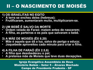 II – O NASCIMENTO DE MOISÉS
1) OS ISRAELITAS NO EGITO
• A terra se encheu deles (hebreus);
• Frutificaram, aumentaram muito, multiplicaram-se.
2) UM BEBÊ É SALVO DA MORTE
• Ordem velada de Faraó: matem antes de nascerem;
• A filha, as parteiras e os pais que salvaram o bebê.
3) A MÃE DE MOISÉS (ÊX 6.20)
• Mãe é aquela que dá a luz, salva do perigo e educa;
• Joquebede aproveitou cada minuto para criar o filho.
4) A FILHA DE FARAÓ (ÊX 2.5,6)
• A filha que desobedeceu o pai;
• A pretensa mãe de Moisés que teve duas decepções.
Igreja Evangélica Assembleia de Deus
Ministério Belém – Setor 5 – Álvares Machado
Campo de Presidente Prudente - SP

 