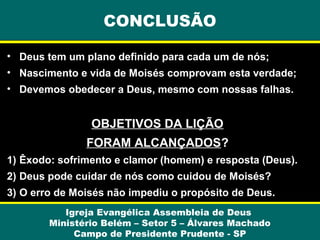 CONCLUSÃO
• Deus tem um plano definido para cada um de nós;
• Nascimento e vida de Moisés comprovam esta verdade;
• Devemos obedecer a Deus, mesmo com nossas falhas.

OBJETIVOS DA LIÇÃO
FORAM ALCANÇADOS?
1) Êxodo: sofrimento e clamor (homem) e resposta (Deus).
2) Deus pode cuidar de nós como cuidou de Moisés?
3) O erro de Moisés não impediu o propósito de Deus.
Igreja Evangélica Assembleia de Deus
Ministério Belém – Setor 5 – Álvares Machado
Campo de Presidente Prudente - SP

 