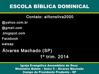 ESCOLA BÍBLICA DOMINICAL
Contato: ailtonsilva2000
@yahoo.com.br
@gmail.com
.blogspot.com
Facebook
watsap

Álvares Machado (SP)
1º trim. 2014
Igreja Evangélica Assembleia de Deus
Ministério Belém – Setor 5 – Álvares Machado
Campo de Presidente Prudente - SP

 
