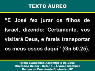 TEXTO ÁUREO

“E José fez jurar os filhos de
Israel, dizendo: Certamente, vos
visitará Deus, e fareis transportar
os meus ossos daqui” (Gn 50.25).
Igreja Evangélica Assembleia de Deus
Ministério Belém – Setor 5 – Álvares Machado
Campo de Presidente Prudente - SP

 