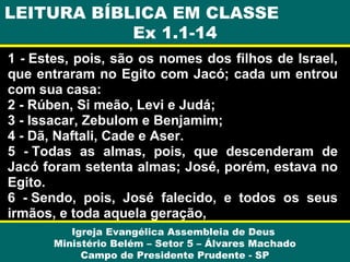 LEITURA BÍBLICA EM CLASSE
Ex 1.1-14
1 - Estes, pois, são os nomes dos filhos de Israel,
que entraram no Egito com Jacó; cada um entrou
com sua casa:
2 - Rúben, Si meão, Levi e Judá;
3 - Issacar, Zebulom e Benjamim;
4 - Dã, Naftali, Cade e Aser.
5 - Todas as almas, pois, que descenderam de
Jacó foram setenta almas; José, porém, estava no
Egito.
6 - Sendo, pois, José falecido, e todos os seus
irmãos, e toda aquela geração,
Igreja Evangélica Assembleia de Deus
Ministério Belém – Setor 5 – Álvares Machado
Campo de Presidente Prudente - SP

 