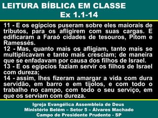 LEITURA BÍBLICA EM CLASSE
Ex 1.1-14
11 - E os egípcios puseram sobre eles maiorais de
tributos, para os afligirem com suas cargas. E
edificaram a Faraó cidades de tesouros, Pitom e
Ramessés.
12 - Mas, quanto mais os afligiam, tanto mais se
multiplicavam e tanto mais cresciam; de maneira
que se enfadavam por causa dos filhos de Israel.
13 - E os egípcios faziam servir os filhos de Israel
com dureza;
14 - assim, lhes fizeram amargar a vida com dura
servidão, em barro e em tijolos, e com todo o
trabalho no campo, com todo o seu serviço, em
que os serviam com dureza.
Igreja Evangélica Assembleia de Deus
Ministério Belém – Setor 5 – Álvares Machado
Campo de Presidente Prudente - SP

 