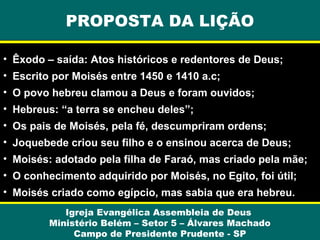 PROPOSTA DA LIÇÃO
• Êxodo – saída: Atos históricos e redentores de Deus;
• Escrito por Moisés entre 1450 e 1410 a.c;
• O povo hebreu clamou a Deus e foram ouvidos;
• Hebreus: “a terra se encheu deles”;
• Os pais de Moisés, pela fé, descumpriram ordens;
• Joquebede criou seu filho e o ensinou acerca de Deus;
• Moisés: adotado pela filha de Faraó, mas criado pela mãe;
• O conhecimento adquirido por Moisés, no Egito, foi útil;
• Moisés criado como egípcio, mas sabia que era hebreu.
Igreja Evangélica Assembleia de Deus
Ministério Belém – Setor 5 – Álvares Machado
Campo de Presidente Prudente - SP

 