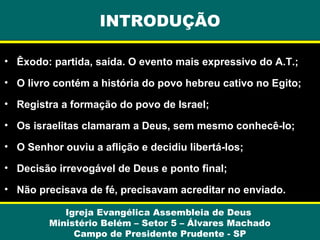 INTRODUÇÃO
• Êxodo: partida, saída. O evento mais expressivo do A.T.;
• O livro contém a história do povo hebreu cativo no Egito;
• Registra a formação do povo de Israel;
• Os israelitas clamaram a Deus, sem mesmo conhecê-lo;
• O Senhor ouviu a aflição e decidiu libertá-los;
• Decisão irrevogável de Deus e ponto final;
• Não precisava de fé, precisavam acreditar no enviado.
Igreja Evangélica Assembleia de Deus
Ministério Belém – Setor 5 – Álvares Machado
Campo de Presidente Prudente - SP

 