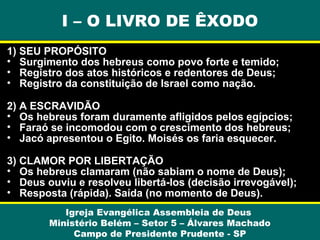 I – O LIVRO DE ÊXODO
1) SEU PROPÓSITO
• Surgimento dos hebreus como povo forte e temido;
• Registro dos atos históricos e redentores de Deus;
• Registro da constituição de Israel como nação.
2) A ESCRAVIDÃO
• Os hebreus foram duramente afligidos pelos egípcios;
• Faraó se incomodou com o crescimento dos hebreus;
• Jacó apresentou o Egito. Moisés os faria esquecer.
3) CLAMOR POR LIBERTAÇÃO
• Os hebreus clamaram (não sabiam o nome de Deus);
• Deus ouviu e resolveu libertá-los (decisão irrevogável);
• Resposta (rápida). Saída (no momento de Deus).
Igreja Evangélica Assembleia de Deus
Ministério Belém – Setor 5 – Álvares Machado
Campo de Presidente Prudente - SP

 