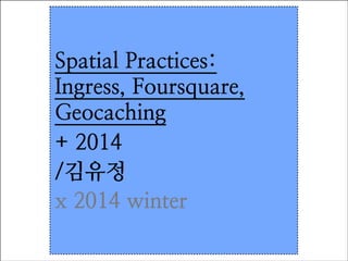 Spatial Practices:
Ingress, Foursquare,
Geocaching	

+ 2014	

/김유정
x 2014 winter

 