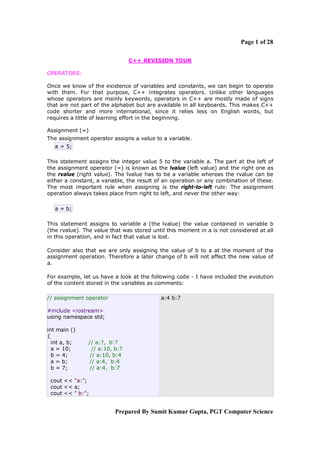 Page 1 of 28
C++ REVISION TOUR
OPERATORS:
Once we know of the existence of variables and constants, we can begin to operate
with them. For that purpose, C++ integrates operators. Unlike other languages
whose operators are mainly keywords, operators in C++ are mostly made of signs
that are not part of the alphabet but are available in all keyboards. This makes C++
code shorter and more international, since it relies less on English words, but
requires a little of learning effort in the beginning.
Assignment (=)
The assignment operator assigns a value to a variable.
a = 5;
This statement assigns the integer value 5 to the variable a. The part at the left of
the assignment operator (=) is known as the lvalue (left value) and the right one as
the rvalue (right value). The lvalue has to be a variable whereas the rvalue can be
either a constant, a variable, the result of an operation or any combination of these.
The most important rule when assigning is the right-to-left rule: The assignment
operation always takes place from right to left, and never the other way:
a = b;
This statement assigns to variable a (the lvalue) the value contained in variable b
(the rvalue). The value that was stored until this moment in a is not considered at all
in this operation, and in fact that value is lost.
Consider also that we are only assigning the value of b to a at the moment of the
assignment operation. Therefore a later change of b will not affect the new value of
a.
For example, let us have a look at the following code - I have included the evolution
of the content stored in the variables as comments:
// assignment operator

a:4 b:7

#include <iostream>
using namespace std;
int main ()
{
int a, b;
a = 10;
b = 4;
a = b;
b = 7;

// a:?, b:?
// a:10, b:?
// a:10, b:4
// a:4, b:4
// a:4, b:7

cout << "a:";
cout << a;
cout << " b:";

Prepared By Sumit Kumar Gupta, PGT Computer Science

 
