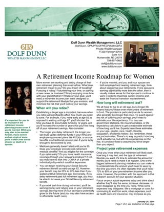 Dolf Dunn Wealth Management, LLC
Dolf Dunn, CPA/PFS,CFP®,CPWA®,CDFA
Private Wealth Manager
11330 Vanstory Drive
Suite 101
Huntersville, NC 28078
704-897-0482
dolf@dolfdunn.com
www.dolfdunn.com

A Retirement Income Roadmap for Women
More women are working and taking charge of their
own retirement planning than ever before. What does
retirement mean to you? Do you dream of traveling?
Pursuing a hobby? Volunteering your time, or starting
a new career or business? Simply enjoying more time
with your grandchildren? Whatever your goal, you'll
need a retirement income plan that's designed to
support the retirement lifestyle that you envision, and
minimize the risk that you'll outlive your savings.

When will you retire?

It's important for you to
be involved in the
retirement income
planning process even if
you're married. While you
may plan to be married
forever, many women
end up single at some
point in their lives due to
divorce or death of a
spouse.

• If you're married, and you and your spouse are
both employed and nearing retirement age, think
about staggering your retirements. If one spouse is
earning significantly more than the other, then it
usually makes sense for that spouse to continue to
work in order to maximize current income and
ease the financial transition into retirement.

We all hope to live to an old age, but a longer life
means that you'll have even more years of retirement
to fund. The problem is particularly acute for women,
who generally live longer than men. To guard against
the risk of outliving your savings, you'll need to
estimate your life expectancy. You can use
government statistics, life insurance tables, or life
expectancy calculators to get a reasonable estimate
of how long you'll live. Experts base these estimates
on your age, gender, race, health, lifestyle,
occupation, and family history. But remember, these
are just estimates. There's no way to predict how long
you'll actually live, but with life expectancies on the
rise, it's probably best to assume you'll live longer
than you expect.

Establishing a target age is important, because when
you retire will significantly affect how much you need
to save. For example, if you retire early at age 55 as
opposed to waiting until age 67, you'll shorten the
time you have to accumulate funds by 12 years, and
you'll increase the number of years that you'll be living
off of your retirement savings. Also consider:
• The longer you delay retirement, the longer you
can build up tax-deferred funds in your IRAs and
employer-sponsored plans like 401(k)s, or accrue
benefits in a traditional pension plan if you're lucky
enough to be covered by one.
• Medicare generally doesn't start until you're 65.
Does your employer provide post-retirement
medical benefits? Are you eligible for the coverage
if you retire early? Do you have health insurance
coverage through your spouse's employer? If not,
you may have to look into COBRA or a private
individual policy--which could be expensive.
• You can begin receiving your Social Security
retirement benefit as early as age 62. However,
your benefit may be 25% to 30% less than if you
waited until full retirement age. Conversely, if you
delay retirement past full retirement age, you may
be able to increase your Social Security retirement
benefit.
• If you work part-time during retirement, you'll be
earning money and relying less on your retirement
savings, leaving more of your savings to potentially
grow for the future (and you may also have access
to affordable health care).

How long will retirement last?

Project your retirement expenses
Once you know when your retirement will likely start,
how long it may last, and the type of retirement
lifestyle you want, it's time to estimate the amount of
money you'll need to make it all happen. One of the
biggest retirement planning mistakes you can make is
to underestimate the amount you'll need to save by
the time you retire. It's often repeated that you'll need
70% to 80% of your pre-retirement income after you
retire. However, the problem with this approach is that
it doesn't account for your specific situation.
Focus on your actual expenses today and think about
whether they'll stay the same, increase, decrease, or
even disappear by the time you retire. While some
expenses may disappear, like a mortgage or costs for
commuting to and from work, other expenses, such
as health care and insurance, may increase as you
January 20, 2014
Page 1 of 2, see disclaimer on final page

 