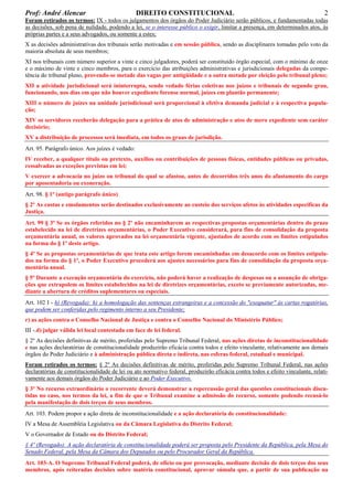 Prof: André Alencar

DIREITO CONSTITUCIONAL

2

Foram retirados os termos: IX - todos os julgamentos dos órgãos do Poder Judiciário serão públicos, e fundamentadas todas
as decisões, sob pena de nulidade, podendo a lei, se o interesse público o exigir, limitar a presença, em determinados atos, às
próprias partes e a seus advogados, ou somente a estes;
X as decisões administrativas dos tribunais serão motivadas e em sessão pública, sendo as disciplinares tomadas pelo voto da
maioria absoluta de seus membros;
XI nos tribunais com número superior a vinte e cinco julgadores, poderá ser constituído órgão especial, com o mínimo de onze
e o máximo de vinte e cinco membros, para o exercício das atribuições administrativas e jurisdicionais delegadas da competência do tribunal pleno, provendo-se metade das vagas por antigüidade e a outra metade por eleição pelo tribunal pleno;
XII a atividade jurisdicional será ininterrupta, sendo vedado férias coletivas nos juízos e tribunais de segundo grau,
funcionando, nos dias em que não houver expediente forense normal, juízes em plantão permanente;
XIII o número de juízes na unidade jurisdicional será proporcional à efetiva demanda judicial e à respectiva população;
XIV os servidores receberão delegação para a prática de atos de administração e atos de mero expediente sem caráter
decisório;
XV a distribuição de processos será imediata, em todos os graus de jurisdição.
Art. 95. Parágrafo único. Aos juízes é vedado:
IV receber, a qualquer título ou pretexto, auxílios ou contribuições de pessoas físicas, entidades públicas ou privadas,
ressalvadas as exceções previstas em lei;
V exercer a advocacia no juízo ou tribunal do qual se afastou, antes de decorridos três anos do afastamento do cargo
por aposentadoria ou exoneração.
Art. 98. § 1º (antigo parágrafo único)
§ 2º As custas e emolumentos serão destinados exclusivamente ao custeio dos serviços afetos às atividades específicas da
Justiça.
Art. 99 § 3º Se os órgãos referidos no § 2º não encaminharem as respectivas propostas orçamentárias dentro do prazo
estabelecido na lei de diretrizes orçamentárias, o Poder Executivo considerará, para fins de consolidação da proposta
orçamentária anual, os valores aprovados na lei orçamentária vigente, ajustados de acordo com os limites estipulados
na forma do § 1º deste artigo.
§ 4º Se as propostas orçamentárias de que trata este artigo forem encaminhadas em desacordo com os limites estipulados na forma do § 1º, o Poder Executivo procederá aos ajustes necessários para fins de consolidação da proposta orçamentária anual.
§ 5º Durante a execução orçamentária do exercício, não poderá haver a realização de despesas ou a assunção de obrigações que extrapolem os limites estabelecidos na lei de diretrizes orçamentárias, exceto se previamente autorizadas, mediante a abertura de créditos suplementares ou especiais.
Art. 102 I - h) (Revogada): h) a homologação das sentenças estrangeiras e a concessão do "exequatur" às cartas rogatórias,
que podem ser conferidas pelo regimento interno a seu Presidente;
r) as ações contra o Conselho Nacional de Justiça e contra o Conselho Nacional do Ministério Público;
III -.d) julgar válida lei local contestada em face de lei federal.
§ 2º As decisões definitivas de mérito, proferidas pelo Supremo Tribunal Federal, nas ações diretas de inconstitucionalidade
e nas ações declaratórias de constitucionalidade produzirão eficácia contra todos e efeito vinculante, relativamente aos demais
órgãos do Poder Judiciário e à administração pública direta e indireta, nas esferas federal, estadual e municipal.
Foram retirados os termos: § 2º As decisões definitivas de mérito, proferidas pelo Supremo Tribunal Federal, nas ações
declaratórias de constitucionalidade de lei ou ato normativo federal, produzirão eficácia contra todos e efeito vinculante, relativamente aos demais órgãos do Poder Judiciário e ao Poder Executivo.
§ 3º No recurso extraordinário o recorrente deverá demonstrar a repercussão geral das questões constitucionais discutidas no caso, nos termos da lei, a fim de que o Tribunal examine a admissão do recurso, somente podendo recusá-lo
pela manifestação de dois terços de seus membros.
Art. 103. Podem propor a ação direta de inconstitucionalidade e a ação declaratória de constitucionalidade:
IV a Mesa de Assembléia Legislativa ou da Câmara Legislativa do Distrito Federal;
V o Governador de Estado ou do Distrito Federal;
§ 4º (Revogado): A ação declaratória de constitucionalidade poderá ser proposta pelo Presidente da República, pela Mesa do
Senado Federal, pela Mesa da Câmara dos Deputados ou pelo Procurador Geral da República.
Art. 103-A. O Supremo Tribunal Federal poderá, de ofício ou por provocação, mediante decisão de dois terços dos seus
membros, após reiteradas decisões sobre matéria constitucional, aprovar súmula que, a partir de sua publicação na

 