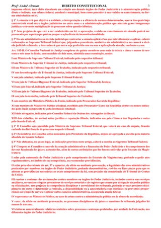 Prof: André Alencar

DIREITO CONSTITUCIONAL

3

imprensa oficial, terá efeito vinculante em relação aos demais órgãos do Poder Judiciário e à administração pública
direta e indireta, nas esferas federal, estadual e municipal, bem como proceder à sua revisão ou cancelamento, na forma estabelecida em lei.
§ 1º A súmula terá por objetivo a validade, a interpretação e a eficácia de normas determinadas, acerca das quais haja
controvérsia atual entre órgãos judiciários ou entre esses e a administração pública que acarrete grave insegurança
jurídica e relevante multiplicação de processos sobre questão idêntica.
§ 2º Sem prejuízo do que vier a ser estabelecido em lei, a aprovação, revisão ou cancelamento de súmula poderá ser
provocada por aqueles que podem propor a ação direta de inconstitucionalidade.
§ 3º Do ato administrativo ou decisão judicial que contrariar a súmula aplicável ou que indevidamente a aplicar, caberá
reclamação ao Supremo Tribunal Federal que, julgando-a procedente, anulará o ato administrativo ou cassará a decisão judicial reclamada, e determinará que outra seja proferida com ou sem a aplicação da súmula, conforme o caso.
Art. 103-B. O Conselho Nacional de Justiça compõe-se de quinze membros com mais de trinta e cinco e menos de sessenta e seis anos de idade, com mandato de dois anos, admitida uma recondução, sendo:
I um Ministro do Supremo Tribunal Federal, indicado pelo respectivo tribunal;
II um Ministro do Superior Tribunal de Justiça, indicado pelo respectivo tribunal;
III um Ministro do Tribunal Superior do Trabalho, indicado pelo respectivo tribunal;
IV um desembargador de Tribunal de Justiça, indicado pelo Supremo Tribunal Federal;
V um juiz estadual, indicado pelo Supremo Tribunal Federal;
VI um juiz de Tribunal Regional Federal, indicado pelo Superior Tribunal de Justiça;
VII um juiz federal, indicado pelo Superior Tribunal de Justiça;
VIII um juiz de Tribunal Regional do Trabalho, indicado pelo Tribunal Superior do Trabalho;
IX um juiz do trabalho, indicado pelo Tribunal Superior do Trabalho;
X um membro do Ministério Público da União, indicado pelo Procurador-Geral da República;
XI um membro do Ministério Público estadual, escolhido pelo Procurador-Geral da República dentre os nomes indicados pelo órgão competente de cada instituição estadual;
XII dois advogados, indicados pelo Conselho Federal da Ordem dos Advogados do Brasil;
XIII dois cidadãos, de notável saber jurídico e reputação ilibada, indicados um pela Câmara dos Deputados e outro
pelo Senado Federal.
§ 1º O Conselho será presidido pelo Ministro do Supremo Tribunal Federal, que votará em caso de empate, ficando
excluído da distribuição de processos naquele tribunal.
§ 2º Os membros do Conselho serão nomeados pelo Presidente da República, depois de aprovada a escolha pela maioria
absoluta do Senado Federal.
§ 3º Não efetuadas, no prazo legal, as indicações previstas neste artigo, caberá a escolha ao Supremo Tribunal Federal.
§ 4º Compete ao Conselho o controle da atuação administrativa e financeira do Poder Judiciário e do cumprimento dos
deveres funcionais dos juízes, cabendo-lhe, além de outras atribuições que lhe forem conferidas pelo Estatuto da Magistratura:
I zelar pela autonomia do Poder Judiciário e pelo cumprimento do Estatuto da Magistratura, podendo expedir atos
regulamentares, no âmbito de sua competência, ou recomendar providências;
II zelar pela observância do art. 37 e apreciar, de ofício ou mediante provocação, a legalidade dos atos administrativos
praticados por membros ou órgãos do Poder Judiciário, podendo desconstituí-los, revê-los ou fixar prazo para que se
adotem as providências necessárias ao exato cumprimento da lei, sem prejuízo da competência do Tribunal de Contas
da União;
III receber e conhecer das reclamações contra membros ou órgãos do Poder Judiciário, inclusive contra seus serviços
auxiliares, serventias e órgãos prestadores de serviços notariais e de registro que atuem por delegação do poder público
ou oficializados, sem prejuízo da competência disciplinar e correicional dos tribunais, podendo avocar processos disciplinares em curso e determinar a remoção, a disponibilidade ou a aposentadoria com subsídios ou proventos proporcionais ao tempo de serviço e aplicar outras sanções administrativas, assegurada ampla defesa;
IV representar ao Ministério Público, no caso de crime contra a administração pública ou de abuso de autoridade;
V rever, de ofício ou mediante provocação, os processos disciplinares de juízes e membros de tribunais julgados há
menos de um ano;
VI elaborar semestralmente relatório estatístico sobre processos e sentenças prolatadas, por unidade da Federação, nos
diferentes órgãos do Poder Judiciário;

 