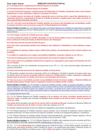 Prof: André Alencar

DIREITO CONSTITUCIONAL

5

§ 1º A lei disporá sobre a competência do Tribunal Superior do Trabalho.
§ 2º Funcionarão junto ao Tribunal Superior do Trabalho:
I a Escola Nacional de Formação e Aperfeiçoamento de Magistrados do Trabalho, cabendo-lhe, dentre outras funções,
regulamentar os cursos oficiais para o ingresso e promoção na carreira;
II o Conselho Superior da Justiça do Trabalho, cabendo-lhe exercer, na forma da lei, a supervisão administrativa, orçamentária, financeira e patrimonial da Justiça do Trabalho de primeiro e segundo graus, como órgão central do sistema, cujas decisões terão efeito vinculante.
Art. 112. A lei criará varas da Justiça do Trabalho, podendo, nas comarcas não abrangidas por sua jurisdição, atribuíla aos juízes de direito, com recurso para o respectivo Tribunal Regional do Trabalho.
Foram retirados os termos: Art. 112. Haverá pelo menos um Tribunal Regional do Trabalho em cada Estado e no Distrito
Federal, e a lei instituirá as Varas do Trabalho, podendo, nas comarcas onde não forem instituídas, atribuir sua jurisdição aos
juízes de direito.
Art. 114. Compete à Justiça do Trabalho processar e julgar:
I as ações oriundas da relação de trabalho, abrangidos os entes de direito público externo e da administração pública
direta e indireta da União, dos Estados, do Distrito Federal e dos Municípios;
II as ações que envolvam exercício do direito de greve;
III as ações sobre representação sindical, entre sindicatos, entre sindicatos e trabalhadores, e entre sindicatos e empregadores;
IV os mandados de segurança, habeas corpus e habeas data, quando o ato questionado envolver matéria sujeita à sua
jurisdição;
V os conflitos de competência entre órgãos com jurisdição trabalhista, ressalvado o disposto no art. 102, I, o;
VI as ações de indenização por dano moral ou patrimonial, decorrentes da relação de trabalho;
VII as ações relativas às penalidades administrativas impostas aos empregadores pelos órgãos de fiscalização das relações de trabalho;
VIII a execução, de ofício, das contribuições sociais previstas no art. 195, I, a , e II, e seus acréscimos legais, decorrentes das
sentenças que proferir;
IX outras controvérsias decorrentes da relação de trabalho, na forma da lei.
§ 2º Recusando-se qualquer das partes à negociação coletiva ou à arbitragem, é facultado às mesmas, de comum acordo, ajuizar dissídio coletivo de natureza econômica, podendo a Justiça do Trabalho decidir o conflito, respeitadas as disposições
mínimas legais de proteção ao trabalho, bem como as convencionadas anteriormente.
§ 3º Em caso de greve em atividade essencial, com possibilidade de lesão do interesse público, o Ministério Público do
Trabalho poderá ajuizar dissídio coletivo, competindo à Justiça do Trabalho decidir o conflito.
Foram retirados os termos: Art. 114. Compete à Justiça do Trabalho conciliar e julgar os dissídios individuais e coletivos
entre trabalhadores e empregadores, abrangidos os entes de direito público externo e da administração pública direta e indireta dos Municípios, do Distrito Federal, dos Estados e da União, e, na forma da lei, outras controvérsias decorrentes da
relação de trabalho, bem como os litígios que tenham origem no cumprimento de suas próprias sentenças, inclusive coletivas.
§ 3° renumerado para inciso VIII.
Art. 115. Os Tribunais Regionais do Trabalho compõem-se de, no mínimo, sete juízes, recrutados, quando possível, na
respectiva região, e nomeados pelo Presidente da República dentre brasileiros com mais de trinta e menos de sessenta e
cinco anos, sendo:
I um quinto dentre advogados com mais de dez anos de efetiva atividade profissional e membros do Ministério Público do
Trabalho com mais de dez anos de efetivo exercício, observado o disposto no art. 94;
II os demais, mediante promoção de juízes do trabalho por antigüidade e merecimento, alternadamente.
§ 1º Os Tribunais Regionais do Trabalho instalarão a justiça itinerante, com a realização de audiências e demais funções de
atividade jurisdicional, nos limites territoriais da respectiva jurisdição, servindo-se de equipamentos públicos e comunitários.
§ 2º Os Tribunais Regionais do Trabalho poderão funcionar descentralizadamente, constituindo Câmaras regionais, a fim de
assegurar o pleno acesso do jurisdicionado à justiça em todas as fases do processo." (NR)
Foram retirados os termos: Art. 115. Os Tribunais Regionais do Trabalho serão compostos de juízes nomeados pelo Presidente da República, observada a proporcionalidade estabelecida no § 2º do art. 111.
Art. 125. . § 3º A lei estadual poderá criar, mediante proposta do Tribunal de Justiça, a Justiça Militar estadual, constituída, em
primeiro grau, pelos juízes de direito e pelos Conselhos de Justiça e, em segundo grau, pelo próprio Tribunal de Justiça, ou
por Tribunal de Justiça Militar nos Estados em que o efetivo militar seja superior a vinte mil integrantes.

 