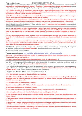 Prof: André Alencar

DIREITO CONSTITUCIONAL

6

§ 4º Compete à Justiça Militar estadual processar e julgar os militares dos Estados, nos crimes militares definidos em lei e as
ações judiciais contra atos disciplinares militares, ressalvada a competência do júri quando a vítima for civil, cabendo
ao tribunal competente decidir sobre a perda do posto e da patente dos oficiais e da graduação das praças.
§ 5º Compete aos juízes de direito do juízo militar processar e julgar, singularmente, os crimes militares cometidos
contra civis e as ações judiciais contra atos disciplinares militares, cabendo ao Conselho de Justiça, sob a presidência de
juiz de direito, processar e julgar os demais crimes militares.
§ 6º O Tribunal de Justiça poderá funcionar descentralizadamente, constituindo Câmaras regionais, a fim de assegurar
o pleno acesso do jurisdicionado à justiça em todas as fases do processo.
§ 7º O Tribunal de Justiça instalará a justiça itinerante, com a realização de audiências e demais funções da atividade
jurisdicional, nos limites territoriais da respectiva jurisdição, servindo-se de equipamentos públicos e comunitários.
Art. 126. Para dirimir conflitos fundiários, o Tribunal de Justiça proporá a criação de varas especializadas, com competência
exclusiva para questões agrárias.
Art. 127 § 4º Se o Ministério Público não encaminhar a respectiva proposta orçamentária dentro do prazo estabelecido
na lei de diretrizes orçamentárias, o Poder Executivo considerará, para fins de consolidação da proposta orçamentária
anual, os valores aprovados na lei orçamentária vigente, ajustados de acordo com os limites estipulados na forma do §
3º.
§ 5º Se a proposta orçamentária de que trata este artigo for encaminhada em desacordo com os limites estipulados na
forma do § 3º, o Poder Executivo procederá aos ajustes necessários para fins de consolidação da proposta orçamentária
anual.
§ 6º Durante a execução orçamentária do exercício, não poderá haver a realização de despesas ou a assunção de obrigações que extrapolem os limites estabelecidos na lei de diretrizes orçamentárias, exceto se previamente autorizadas, mediante a abertura de créditos suplementares ou especiais.
Art. 128. § 5º I - b) inamovibilidade, salvo por motivo de interesse público, mediante decisão do órgão colegiado competente
do Ministério Público, pelo voto da maioria absoluta de seus membros, assegurada ampla defesa;
II -e) exercer atividade político-partidária;
Foram retirados os termos: e) exercer atividade político-partidária, salvo exceções previstas na lei.
f) receber, a qualquer título ou pretexto, auxílios ou contribuições de pessoas físicas, entidades públicas ou privadas,
ressalvadas as exceções previstas em lei.
§ 6º Aplica-se aos membros do Ministério Público o disposto no art. 95, parágrafo único, V.
Art. 129 § 2º As funções do Ministério Público só podem ser exercidas por integrantes da carreira, que deverão residir na
comarca da respectiva lotação, salvo autorização do chefe da instituição.
§ 3º O ingresso na carreira do Ministério Público far-se-á mediante concurso público de provas e títulos, assegurada a participação da Ordem dos Advogados do Brasil em sua realização, exigindo-se do bacharel em direito, no mínimo, três anos de
atividade jurídica e observando-se, nas nomeações, a ordem de classificação.
§ 4º Aplica-se ao Ministério Público, no que couber, o disposto no art. 93.
§ 5º A distribuição de processos no Ministério Público será imediata.
Art. 130-A. O Conselho Nacional do Ministério Público compõe-se de quatorze membros nomeados pelo Presidente da
República, depois de aprovada a escolha pela maioria absoluta do Senado Federal, para um mandato de dois anos,
admitida uma recondução, sendo:
I o Procurador-Geral da República, que o preside;
II quatro membros do Ministério Público da União, assegurada a representação de cada uma de suas carreiras;
III três membros do Ministério Público dos Estados;
IV dois juízes, indicados um pelo Supremo Tribunal Federal e outro pelo Superior Tribunal de Justiça;
V dois advogados, indicados pelo Conselho Federal da Ordem dos Advogados do Brasil;
VI dois cidadãos de notável saber jurídico e reputação ilibada, indicados um pela Câmara dos Deputados e outro pelo
Senado Federal.
§ 1º Os membros do Conselho oriundos do Ministério Público serão indicados pelos respectivos Ministérios Públicos, na
forma da lei.
§ 2º Compete ao Conselho Nacional do Ministério Público o controle da atuação administrativa e financeira do Ministério Público e do cumprimento dos deveres funcionais de seus membros, cabendo-lhe:
I zelar pela autonomia funcional e administrativa do Ministério Público, podendo expedir atos regulamentares, no âmbito de sua competência, ou recomendar providências;

 