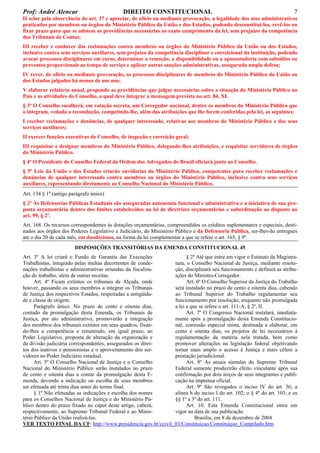 Prof: André Alencar

DIREITO CONSTITUCIONAL

7

II zelar pela observância do art. 37 e apreciar, de ofício ou mediante provocação, a legalidade dos atos administrativos
praticados por membros ou órgãos do Ministério Público da União e dos Estados, podendo desconstituí-los, revê-los ou
fixar prazo para que se adotem as providências necessárias ao exato cumprimento da lei, sem prejuízo da competência
dos Tribunais de Contas;
III receber e conhecer das reclamações contra membros ou órgãos do Ministério Público da União ou dos Estados,
inclusive contra seus serviços auxiliares, sem prejuízo da competência disciplinar e correicional da instituição, podendo
avocar processos disciplinares em curso, determinar a remoção, a disponibilidade ou a aposentadoria com subsídios ou
proventos proporcionais ao tempo de serviço e aplicar outras sanções administrativas, assegurada ampla defesa;
IV rever, de ofício ou mediante provocação, os processos disciplinares de membros do Ministério Público da União ou
dos Estados julgados há menos de um ano;
V elaborar relatório anual, propondo as providências que julgar necessárias sobre a situação do Ministério Público no
País e as atividades do Conselho, o qual deve integrar a mensagem prevista no art. 84, XI.
§ 3º O Conselho escolherá, em votação secreta, um Corregedor nacional, dentre os membros do Ministério Público que
o integram, vedada a recondução, competindo-lhe, além das atribuições que lhe forem conferidas pela lei, as seguintes:
I receber reclamações e denúncias, de qualquer interessado, relativas aos membros do Ministério Público e dos seus
serviços auxiliares;
II exercer funções executivas do Conselho, de inspeção e correição geral;
III requisitar e designar membros do Ministério Público, delegando-lhes atribuições, e requisitar servidores de órgãos
do Ministério Público.
§ 4º O Presidente do Conselho Federal da Ordem dos Advogados do Brasil oficiará junto ao Conselho.
§ 5º Leis da União e dos Estados criarão ouvidorias do Ministério Público, competentes para receber reclamações e
denúncias de qualquer interessado contra membros ou órgãos do Ministério Público, inclusive contra seus serviços
auxiliares, representando diretamente ao Conselho Nacional do Ministério Público.
Art. 134 § 1º (antigo parágrafo único)
§ 2º Às Defensorias Públicas Estaduais são asseguradas autonomia funcional e administrativa e a iniciativa de sua proposta orçamentária dentro dos limites estabelecidos na lei de diretrizes orçamentárias e subordinação ao disposto no
art. 99, § 2º.
Art. 168. Os recursos correspondentes às dotações orçamentárias, compreendidos os créditos suplementares e especiais, destinados aos órgãos dos Poderes Legislativo e Judiciário, do Ministério Público e da Defensoria Pública, ser-lhes-ão entregues
até o dia 20 de cada mês, em duodécimos, na forma da lei complementar a que se refere o art. 165, § 9º.
DISPOSIÇÕES TRANSITÓRIAS DA EMENDA CONSTITUCIONAL 45
Art. 3º A lei criará o Fundo de Garantia das Execuções
§ 2º Até que entre em vigor o Estatuto da MagistraTrabalhistas, integrado pelas multas decorrentes de condetura, o Conselho Nacional de Justiça, mediante resolunações trabalhistas e administrativas oriundas da fiscalização, disciplinará seu funcionamento e definirá as atribução do trabalho, além de outras receitas.
ições do Ministro-Corregedor.
Art. 4º Ficam extintos os tribunais de Alçada, onde
Art. 6º O Conselho Superior da Justiça do Trabalho
houver, passando os seus membros a integrar os Tribunais
será instalado no prazo de cento e oitenta dias, cabendo
de Justiça dos respectivos Estados, respeitadas a antigüidaao Tribunal Superior do Trabalho regulamentar seu
de e classe de origem.
funcionamento por resolução, enquanto não promulgada
Parágrafo único. No prazo de cento e oitenta dias,
a lei a que se refere o art. 111-A, § 2º, II.
contado da promulgação desta Emenda, os Tribunais de
Art. 7º O Congresso Nacional instalará, imediataJustiça, por ato administrativo, promoverão a integração
mente após a promulgação desta Emenda Constituciodos membros dos tribunais extintos em seus quadros, fixannal, comissão especial mista, destinada a elaborar, em
do-lhes a competência e remetendo, em igual prazo, ao
cento e oitenta dias, os projetos de lei necessários à
Poder Legislativo, proposta de alteração da organização e
regulamentação da matéria nela tratada, bem como
da divisão judiciária correspondentes, assegurados os direipromover alterações na legislação federal objetivando
tos dos inativos e pensionistas e o aproveitamento dos sertornar mais amplo o acesso à Justiça e mais célere a
vidores no Poder Judiciário estadual.
prestação jurisdicional.
Art. 5º O Conselho Nacional de Justiça e o Conselho
Art. 8º As atuais súmulas do Supremo Tribunal
Nacional do Ministério Público serão instalados no prazo
Federal somente produzirão efeito vinculante após sua
de cento e oitenta dias a contar da promulgação desta Econfirmação por dois terços de seus integrantes e publimenda, devendo a indicação ou escolha de seus membros
cação na imprensa oficial.
ser efetuada até trinta dias antes do termo final.
Art. 9º São revogados o inciso IV do art. 36; a
§ 1º Não efetuadas as indicações e escolha dos nomes
alínea h do inciso I do art. 102; o § 4º do art. 103; e os
para os Conselhos Nacional de Justiça e do Ministério Pú§§ 1º a 3º do art. 111.
blico dentro do prazo fixado no caput deste artigo, caberá,
Art. 10. Esta Emenda Constitucional entra em
respectivamente, ao Supremo Tribunal Federal e ao Minisvigor na data de sua publicação.
tério Público da União realizá-las.
Brasília, em 8 de dezembro de 2004
VER TEXTO FINAL DA CF: http://www.presidencia.gov.br/ccivil_03/Constituicao/Constituiçao_Compilado.htm

 
