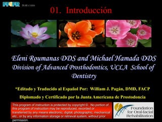 01. Introducción

Eleni Roumanas DDS and Michael Hamada DDS
Division of Advanced Prosthodontics, UCLA School of
Dentistry
*Editado y Traducido al Español Por: William J. Pagán, DMD, FACP
Diplomado y Certificado por la Junta Americana de Prostodoncia
This program of instruction is protected by copyright ©. No portion of
this program of instruction may be reproduced, recorded or
transferred by any means electronic, digital, photographic, mechanical
etc., or by any information storage or retrieval system, without prior
permission.

 