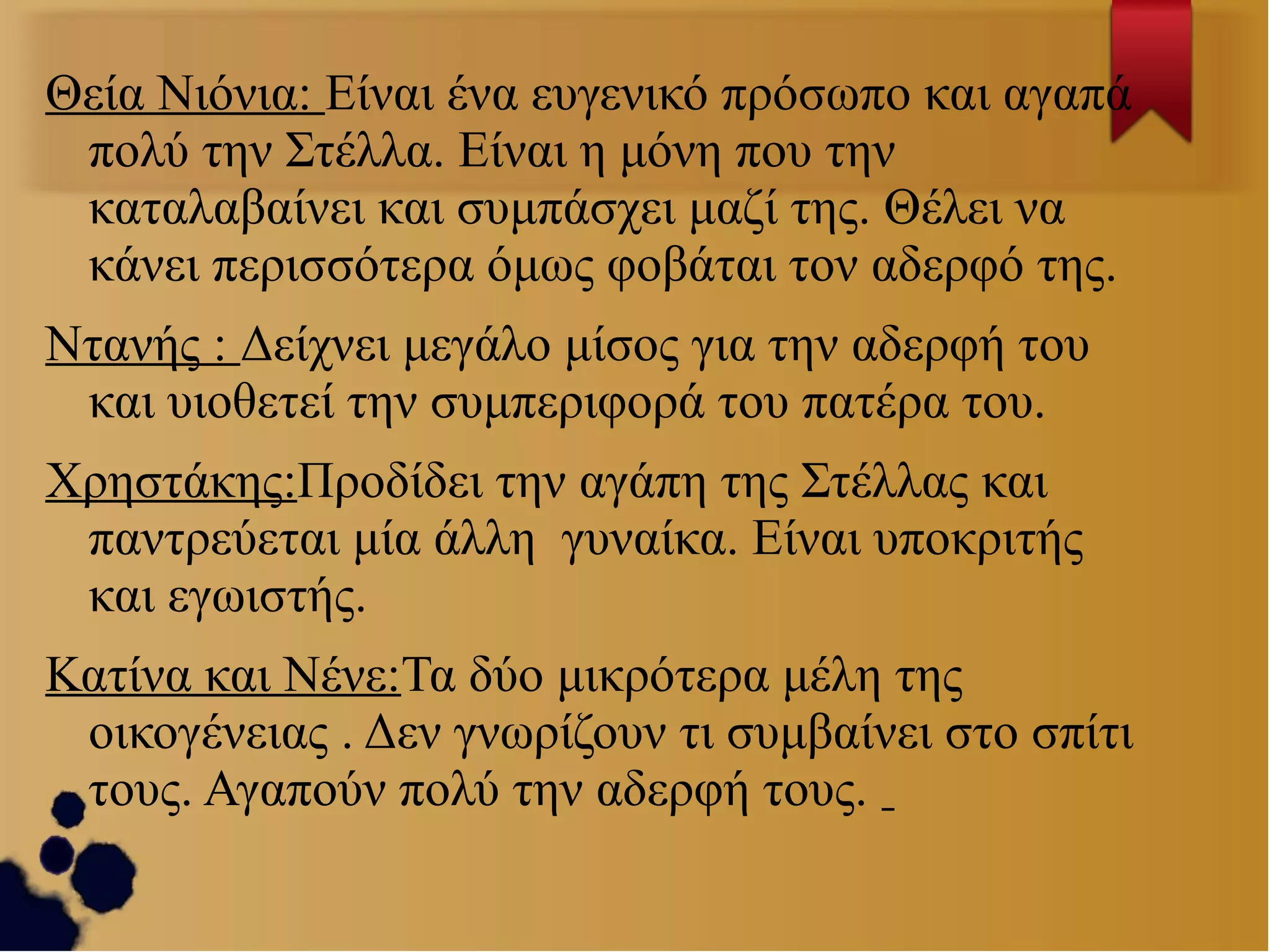 Θεία Νιόνια: Είναι ένα ευγενικό πρόσωπο και αγαπά
πολύ την Στέλλα. Είναι η μόνη που την
καταλαβαίνει και συμπάσχει μαζί της. Θέλει να
κάνει περισσότερα όμως φοβάται τον αδερφό της.
Ντανής : Δείχνει μεγάλο μίσος για την αδερφή του
και υιοθετεί την συμπεριφορά του πατέρα του.
Χρηστάκης:Προδίδει την αγάπη της Στέλλας και
παντρεύεται μία άλλη γυναίκα. Είναι υποκριτής
και εγωιστής.
Κατίνα και Νένε:Τα δύο μικρότερα μέλη της
οικογένειας . Δεν γνωρίζουν τι συμβαίνει στο σπίτι
τους. Αγαπούν πολύ την αδερφή τους.

 