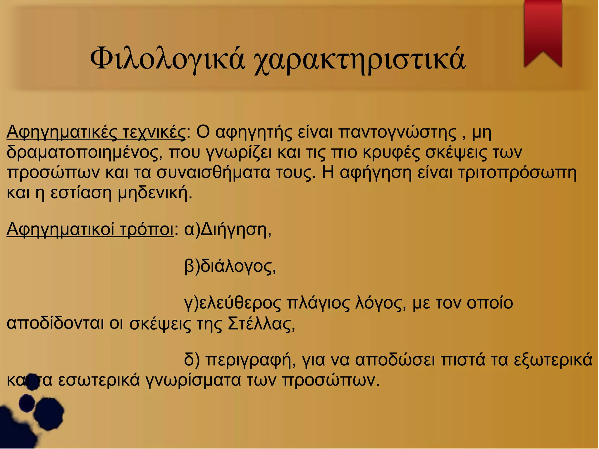 Φιλολογικά χαρακτηριστικά
Αφηγηματικές τεχνικές: Ο αφηγητής είναι παντογνώστης , μη
δραματοποιημένος, που γνωρίζει και τις πιο κρυφές σκέψεις των
προσώπων και τα συναισθήματα τους. Η αφήγηση είναι τριτοπρόσωπη
και η εστίαση μηδενική.
Αφηγηματικοί τρόποι: α)Διήγηση,
β)διάλογος,
γ)ελεύθερος πλάγιος λόγος, με τον οποίο
αποδίδονται οι σκέψεις της Στέλλας,
δ) περιγραφή, για να αποδώσει πιστά τα εξωτερικά
και τα εσωτερικά γνωρίσματα των προσώπων.

 