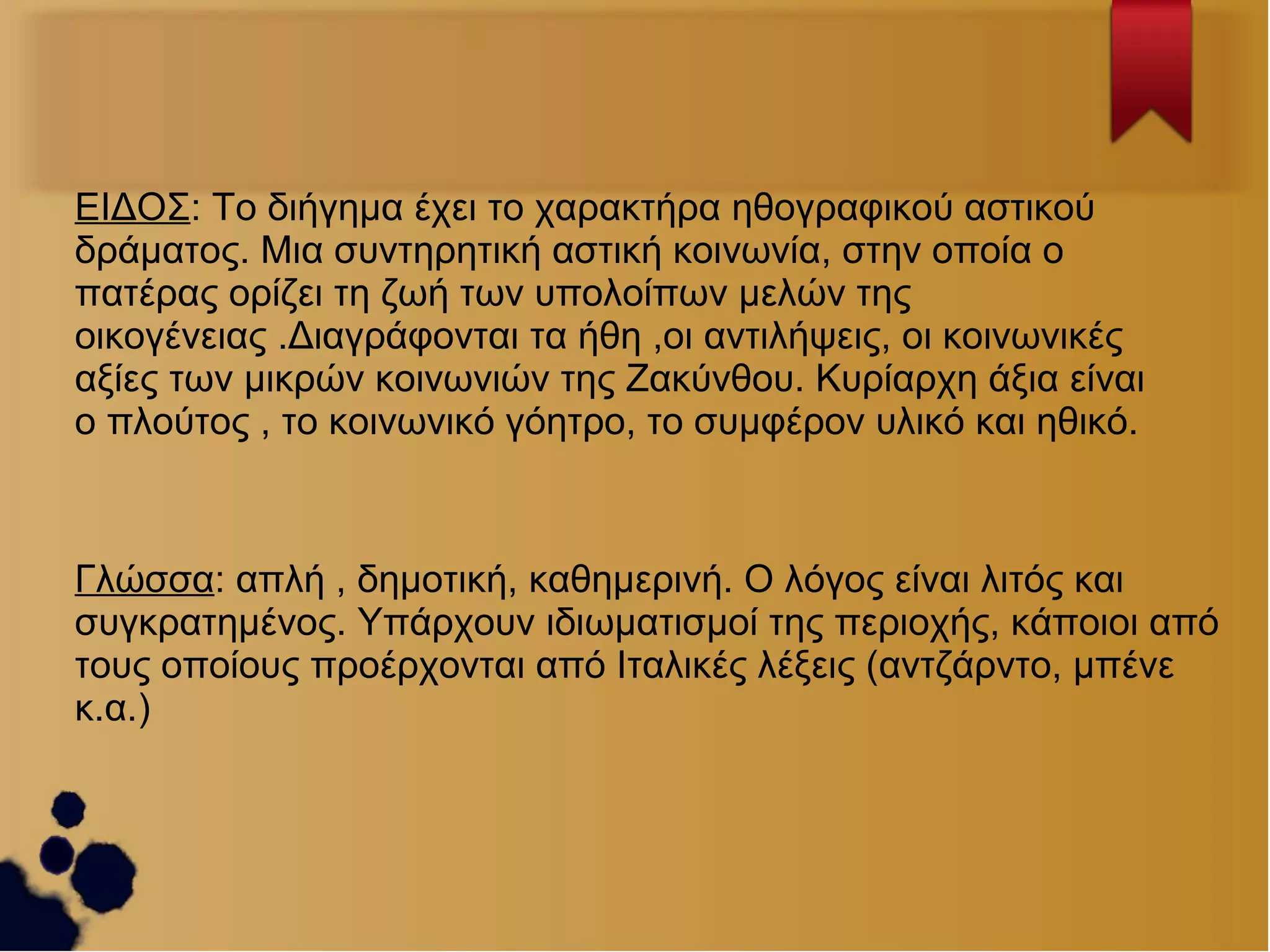 ΕΙΔΟΣ: Το διήγημα έχει το χαρακτήρα ηθογραφικού αστικού
δράματος. Μια συντηρητική αστική κοινωνία, στην οποία ο
πατέρας ορίζει τη ζωή των υπολοίπων μελών της
οικογένειας .Διαγράφονται τα ήθη ,οι αντιλήψεις, οι κοινωνικές
αξίες των μικρών κοινωνιών της Ζακύνθου. Κυρίαρχη άξια είναι
ο πλούτος , το κοινωνικό γόητρο, το συμφέρον υλικό και ηθικό.

Γλώσσα: απλή , δημοτική, καθημερινή. Ο λόγος είναι λιτός και
συγκρατημένος. Υπάρχουν ιδιωματισμοί της περιοχής, κάποιοι από
τους οποίους προέρχονται από Ιταλικές λέξεις (αντζάρντο, μπένε
κ.α.)

 