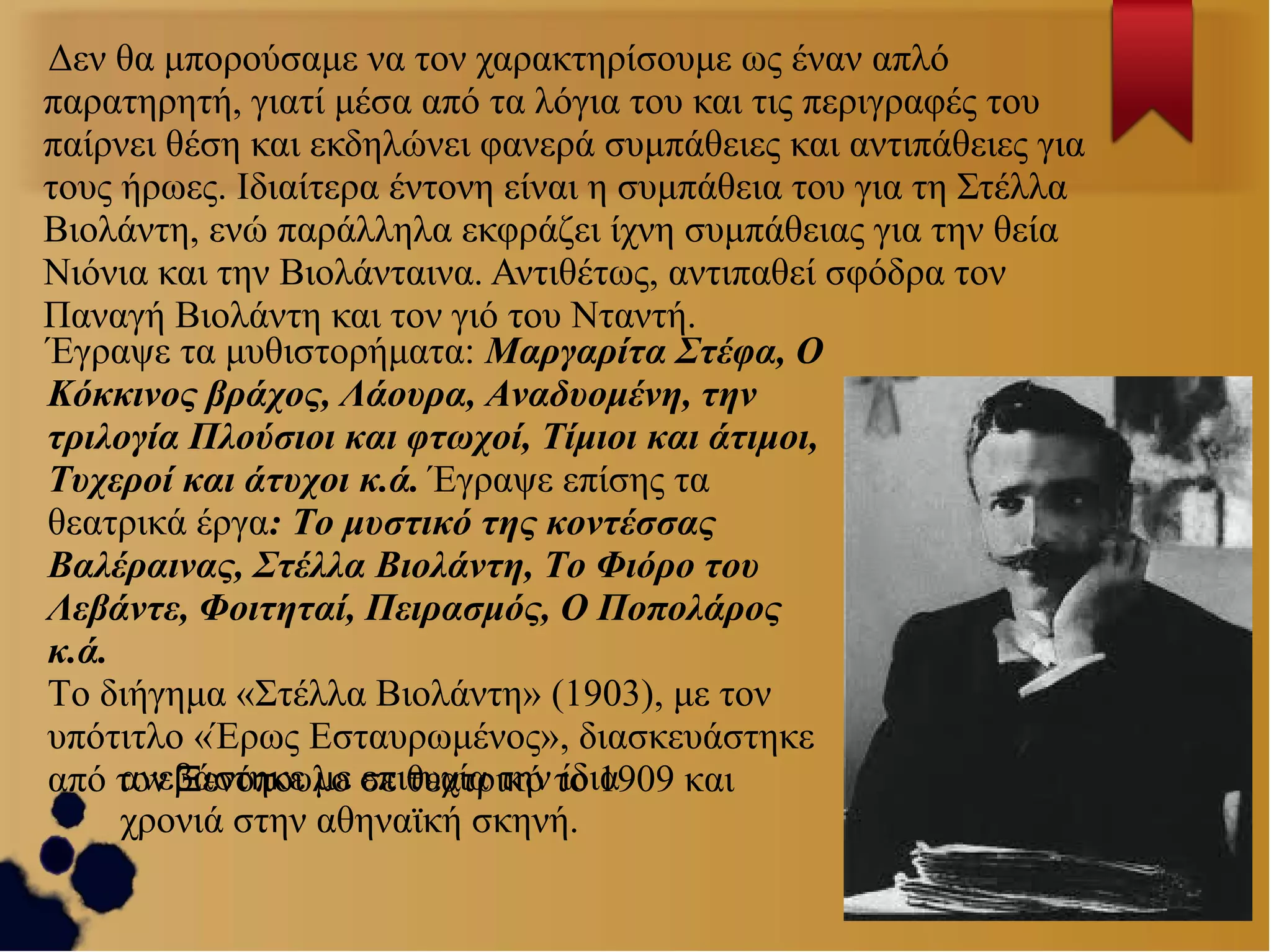 Δεν θα μπορούσαμε να τον χαρακτηρίσουμε ως έναν απλό
παρατηρητή, γιατί μέσα από τα λόγια του και τις περιγραφές του
παίρνει θέση και εκδηλώνει φανερά συμπάθειες και αντιπάθειες για
τους ήρωες. Ιδιαίτερα έντονη είναι η συμπάθεια του για τη Στέλλα
Βιολάντη, ενώ παράλληλα εκφράζει ίχνη συμπάθειας για την θεία
Νιόνια και την Βιολάνταινα. Αντιθέτως, αντιπαθεί σφόδρα τον
Παναγή Βιολάντη και τον γιό του Νταντή.
Έγραψε τα μυθιστορήματα: Μαργαρίτα Στέφα, Ο
Κόκκινος βράχος, Λάουρα, Αναδυομένη, την
τριλογία Πλούσιοι και φτωχοί, Τίμιοι και άτιμοι,
Τυχεροί και άτυχοι κ.ά. Έγραψε επίσης τα
θεατρικά έργα: Το μυστικό της κοντέσσας
Βαλέραινας, Στέλλα Βιολάντη, Το Φιόρο του
Λεβάντε, Φοιτηταί, Πειρασμός, Ο Ποπολάρος
κ.ά.
Το διήγημα «Στέλλα Βιολάντη» (1903), με τον
υπότιτλο «Έρως Εσταυρωμένος», διασκευάστηκε
ανεβάστηκε με επιτυχία την ίδια
από τον Ξενόπουλο σε θεατρικό το 1909 και
χρονιά στην αθηναϊκή σκηνή.

 
