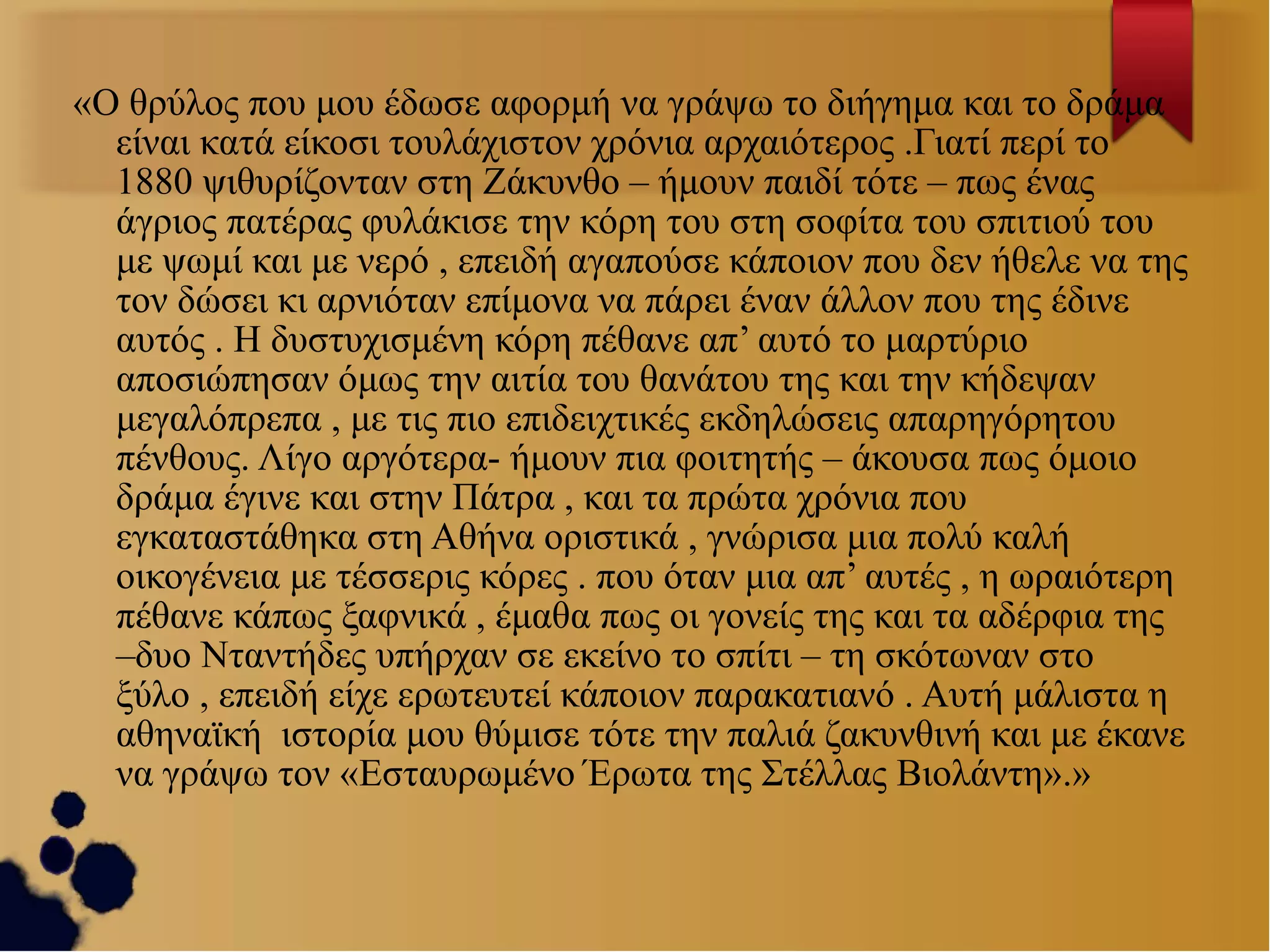 «Ο θρύλος που μου έδωσε αφορμή να γράψω το διήγημα και το δράμα
είναι κατά είκοσι τουλάχιστον χρόνια αρχαιότερος .Γιατί περί το
1880 ψιθυρίζονταν στη Ζάκυνθο – ήμουν παιδί τότε – πως ένας
άγριος πατέρας φυλάκισε την κόρη του στη σοφίτα του σπιτιού του
με ψωμί και με νερό , επειδή αγαπούσε κάποιον που δεν ήθελε να της
τον δώσει κι αρνιόταν επίμονα να πάρει έναν άλλον που της έδινε
αυτός . Η δυστυχισμένη κόρη πέθανε απ’ αυτό το μαρτύριο
αποσιώπησαν όμως την αιτία του θανάτου της και την κήδεψαν
μεγαλόπρεπα , με τις πιο επιδειχτικές εκδηλώσεις απαρηγόρητου
πένθους. Λίγο αργότερα- ήμουν πια φοιτητής – άκουσα πως όμοιο
δράμα έγινε και στην Πάτρα , και τα πρώτα χρόνια που
εγκαταστάθηκα στη Αθήνα οριστικά , γνώρισα μια πολύ καλή
οικογένεια με τέσσερις κόρες . που όταν μια απ’ αυτές , η ωραιότερη
πέθανε κάπως ξαφνικά , έμαθα πως οι γονείς της και τα αδέρφια της
–δυο Νταντήδες υπήρχαν σε εκείνο το σπίτι – τη σκότωναν στο
ξύλο , επειδή είχε ερωτευτεί κάποιον παρακατιανό . Αυτή μάλιστα η
αθηναϊκή ιστορία μου θύμισε τότε την παλιά ζακυνθινή και με έκανε
να γράψω τον «Εσταυρωμένο Έρωτα της Στέλλας Βιολάντη».»

 