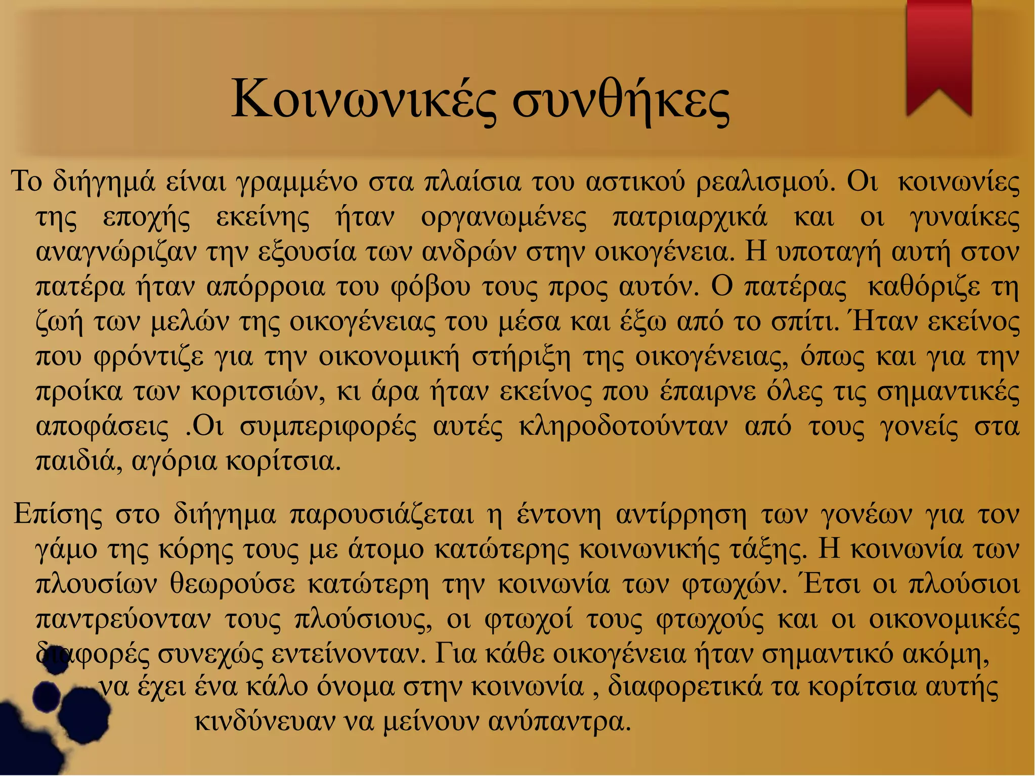 Κοινωνικές συνθήκες
Το διήγημά είναι γραμμένο στα πλαίσια του αστικού ρεαλισμού. Οι κοινωνίες
της εποχής εκείνης ήταν οργανωμένες πατριαρχικά και οι γυναίκες
αναγνώριζαν την εξουσία των ανδρών στην οικογένεια. Η υποταγή αυτή στον
πατέρα ήταν απόρροια του φόβου τους προς αυτόν. Ο πατέρας καθόριζε τη
ζωή των μελών της οικογένειας του μέσα και έξω από το σπίτι. Ήταν εκείνος
που φρόντιζε για την οικονομική στήριξη της οικογένειας, όπως και για την
προίκα των κοριτσιών, κι άρα ήταν εκείνος που έπαιρνε όλες τις σημαντικές
αποφάσεις .Οι συμπεριφορές αυτές κληροδοτούνταν από τους γονείς στα
παιδιά, αγόρια κορίτσια.
Επίσης στο διήγημα παρουσιάζεται η έντονη αντίρρηση των γονέων για τον
γάμο της κόρης τους με άτομο κατώτερης κοινωνικής τάξης. Η κοινωνία των
πλουσίων θεωρούσε κατώτερη την κοινωνία των φτωχών. Έτσι οι πλούσιοι
παντρεύονταν τους πλούσιους, οι φτωχοί τους φτωχούς και οι οικονομικές
διαφορές συνεχώς εντείνονταν. Για κάθε οικογένεια ήταν σημαντικό ακόμη,
να έχει ένα κάλο όνομα στην κοινωνία , διαφορετικά τα κορίτσια αυτής
κινδύνευαν να μείνουν ανύπαντρα.

 
