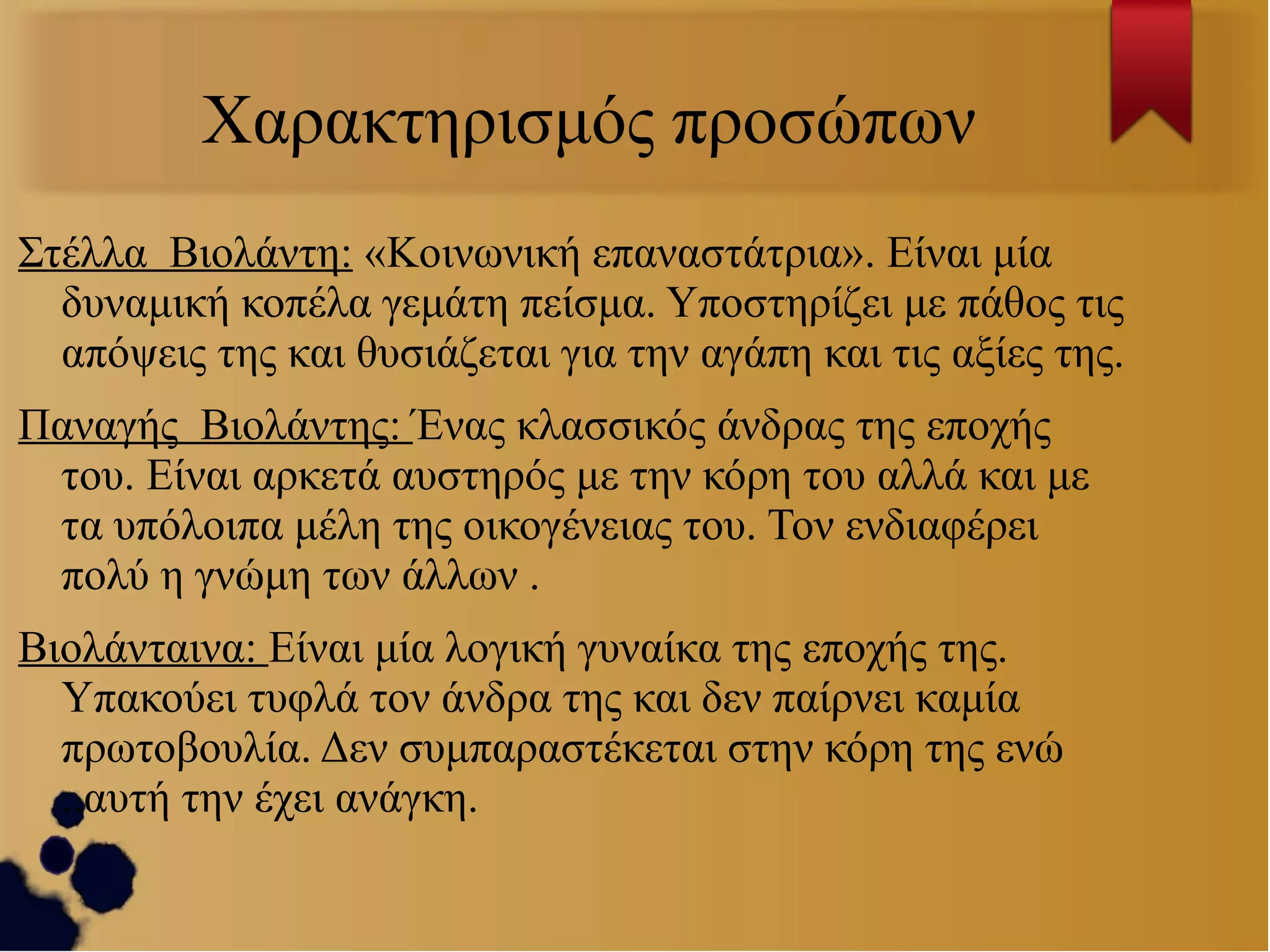 Χαρακτηρισμός προσώπων
Στέλλα Βιολάντη: «Κοινωνική επαναστάτρια». Είναι μία
δυναμική κοπέλα γεμάτη πείσμα. Υποστηρίζει με πάθος τις
απόψεις της και θυσιάζεται για την αγάπη και τις αξίες της.
Παναγής Βιολάντης: Ένας κλασσικός άνδρας της εποχής
του. Είναι αρκετά αυστηρός με την κόρη του αλλά και με
τα υπόλοιπα μέλη της οικογένειας του. Τον ενδιαφέρει
πολύ η γνώμη των άλλων .
Βιολάνταινα: Είναι μία λογική γυναίκα της εποχής της.
Υπακούει τυφλά τον άνδρα της και δεν παίρνει καμία
πρωτοβουλία. Δεν συμπαραστέκεται στην κόρη της ενώ
..αυτή την έχει ανάγκη.

 