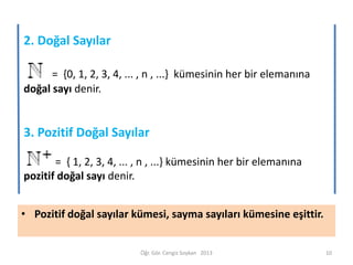 2. Doğal Sayılar
= {0, 1, 2, 3, 4, ... , n , ...} kümesinin her bir elemanına
doğal sayı denir.

3. Pozitif Doğal Sayılar
= { 1, 2, 3, 4, ... , n , ...} kümesinin her bir elemanına
pozitif doğal sayı denir.
• Pozitif doğal sayılar kümesi, sayma sayıları kümesine eşittir.

Öğr. Gör. Cengiz Soykan 2013

10

 