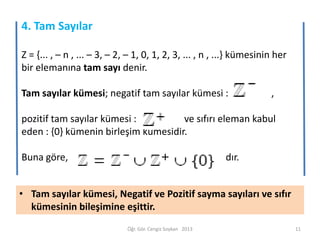 4. Tam Sayılar
Z = {... , – n , ... – 3, – 2, – 1, 0, 1, 2, 3, ... , n , ...} kümesinin her
bir elemanına tam sayı denir.

Tam sayılar kümesi; negatif tam sayılar kümesi :

,

pozitif tam sayılar kümesi :
ve sıfırı eleman kabul
eden : {0} kümenin birleşim kümesidir.
Buna göre,

dır.

• Tam sayılar kümesi, Negatif ve Pozitif sayma sayıları ve sıfır
kümesinin bileşimine eşittir.
Öğr. Gör. Cengiz Soykan 2013

11

 