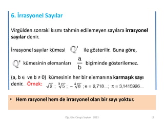 6. İrrasyonel Sayılar
Virgülden sonraki kısmı tahmin edilemeyen sayılara irrasyonel
sayılar denir.
İrrasyonel sayılar kümesi

ile gösterilir. Buna göre,

kümesinin elemanları

biçiminde gösterilemez.

(a, b ϵ ve b ≠ 0) kümesinin her bir elemanına karmaşık sayı
denir. Örnek:
• Hem rasyonel hem de irrasyonel olan bir sayı yoktur.

Öğr. Gör. Cengiz Soykan 2013

13

 
