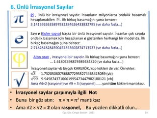 6. Ünlü İrrasyonel Sayılar
Pi , ünlü bir irrasyonel sayıdır. İnsanların milyonlarca ondalık basamak
hesaplanabilen Pi . İlk birkaç basamağını şuna benzer:
3.1415926535897932384626433832795 (ve daha fazla...)

Sayı e (Euler sayısı) başka bir ünlü irrasyonel sayıdır. İnsanlar çok sayıda
ondalık basamak için hesaplanan e gösterilen herhangi bir model da. İlk
birkaç basamağını şuna benzer:
2.7182818284590452353602874713527 (ve daha fazla...)
Altın oran , irrasyonel bir sayıdır. İlk birkaç basamağını şuna benzer:
... 1.61803398874989484820 (ve daha fazla...)

• İrrasyonel sayılar çarpımıyla ilgili Not
• Buna bir göz atın: π × π = π2 mantıksız
• Ama √2 × √2 = 2 olan rasyonel, Bu yüzden dikkatli olun...
Öğr. Gör. Cengiz Soykan 2013

14

 