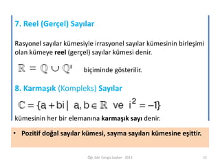 7. Reel (Gerçel) Sayılar
Rasyonel sayılar kümesiyle irrasyonel sayılar kümesinin birleşimi
olan kümeye reel (gerçel) sayılar kümesi denir.
biçiminde gösterilir.

8. Karmaşık (Kompleks) Sayılar

kümesinin her bir elemanına karmaşık sayı denir.
• Pozitif doğal sayılar kümesi, sayma sayıları kümesine eşittir.

Öğr. Gör. Cengiz Soykan 2013

15

 
