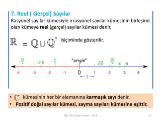 7. Reel ( Gerçel) Sayılar
Rasyonel sayılar kümesiyle irrasyonel sayılar kümesinin birleşimi
olan kümeye reel (gerçel) sayılar kümesi denir.

=

U

'

biçiminde gösterilir.

•
kümesinin her bir elemanına karmaşık sayı denir.
• Pozitif doğal sayılar kümesi, sayma sayıları kümesine eşittir.
Öğr. Gör. Cengiz Soykan 2013

17

 